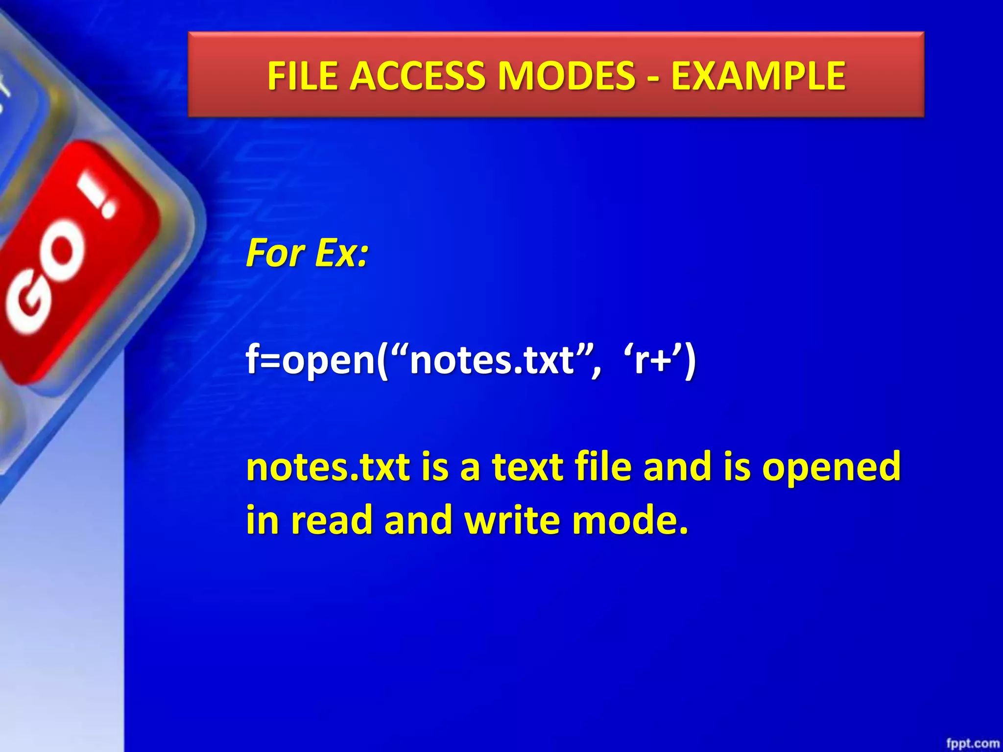 FILE ACCESS MODES - EXAMPLE For Ex: f=open(“notes.txt”, ‘r+’) notes.txt is a text file and is opened in read and write mode. 