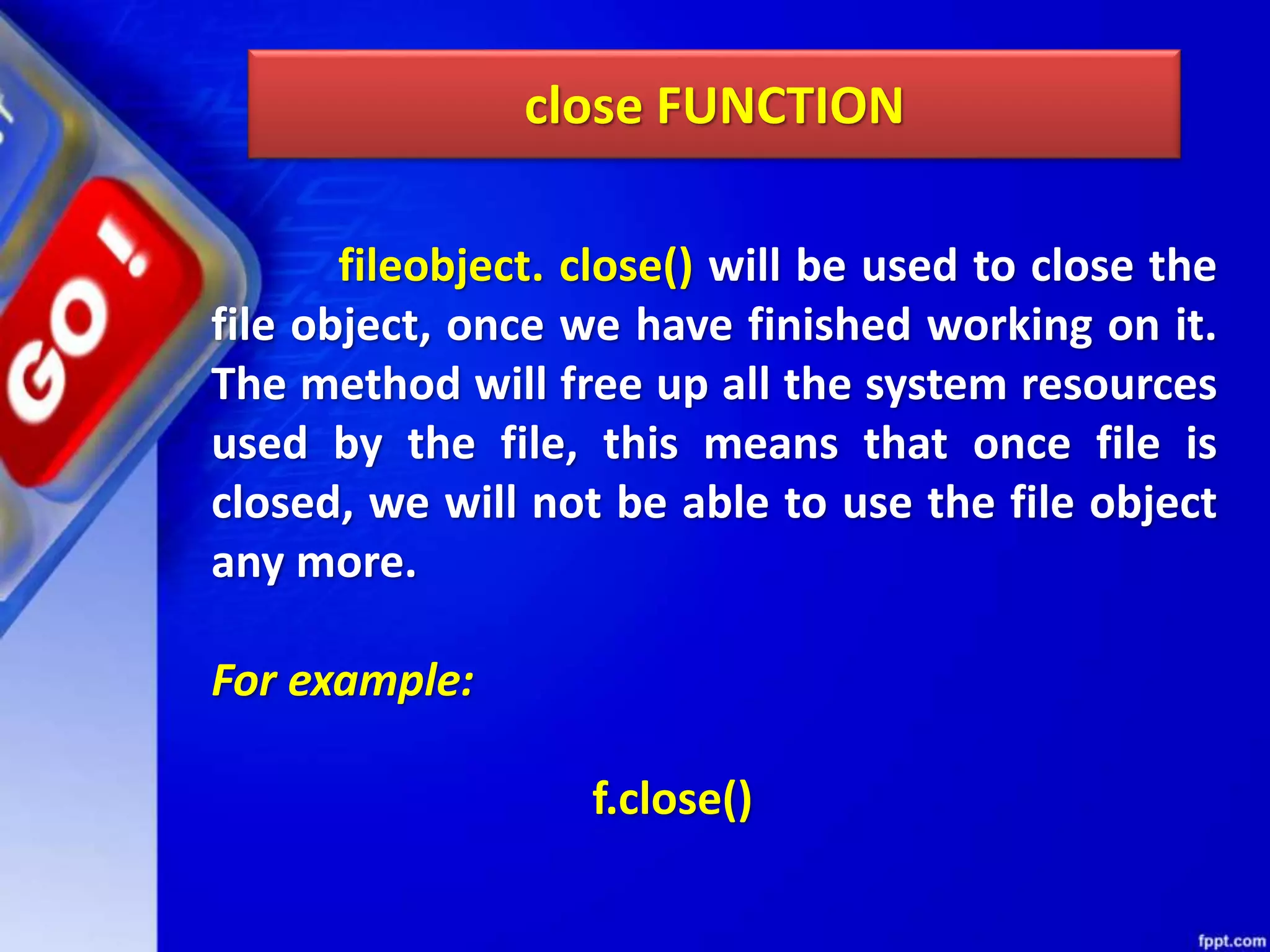 close FUNCTION fileobject. close() will be used to close the file object, once we have finished working on it. The method will free up all the system resources used by the file, this means that once file is closed, we will not be able to use the file object any more. For example: f.close() 