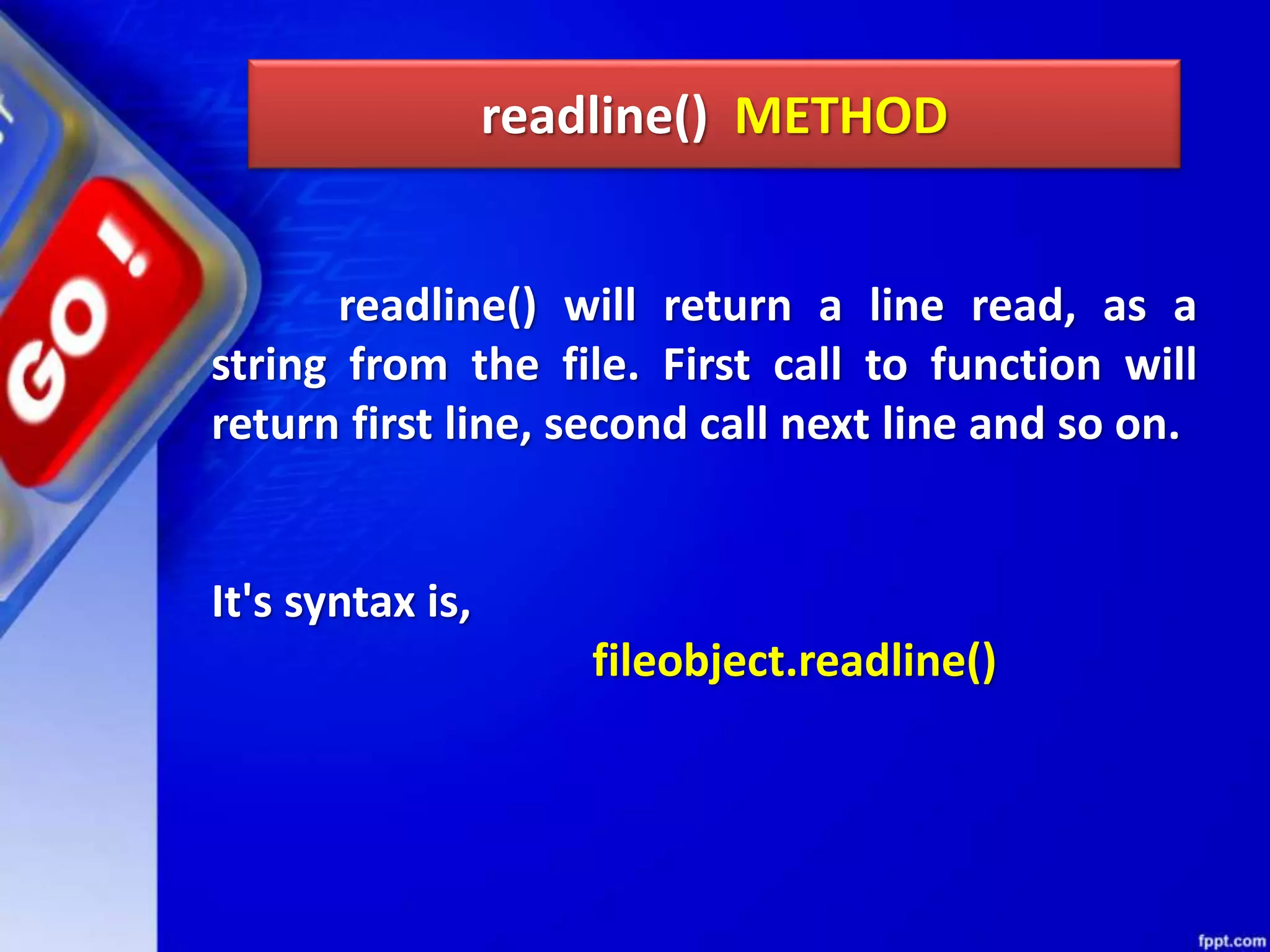 readline() METHOD readline() will return a line read, as a string from the file. First call to function will return first line, second call next line and so on. It's syntax is, fileobject.readline() 