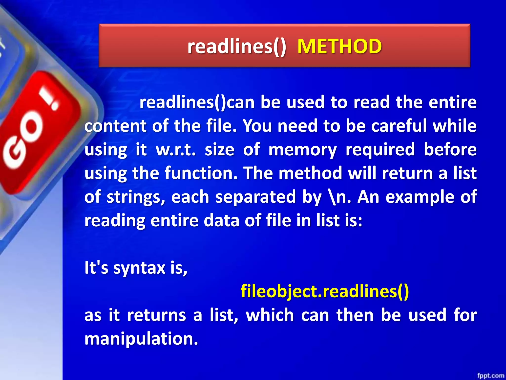 readlines() METHOD readlines()can be used to read the entire content of the file. You need to be careful while using it w.r.t. size of memory required before using the function. The method will return a list of strings, each separated by n. An example of reading entire data of file in list is: It's syntax is, fileobject.readlines() as it returns a list, which can then be used for manipulation. 