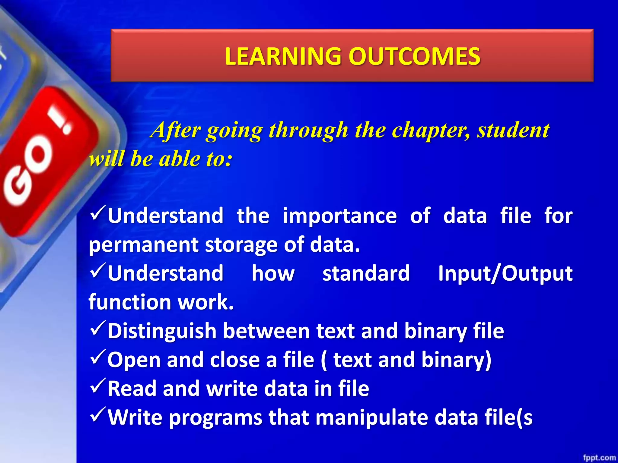 LEARNING OUTCOMES After going through the chapter, student will be able to: Understand the importance of data file for permanent storage of data. Understand how standard Input/Output function work. Distinguish between text and binary file Open and close a file ( text and binary) Read and write data in file Write programs that manipulate data file(s 