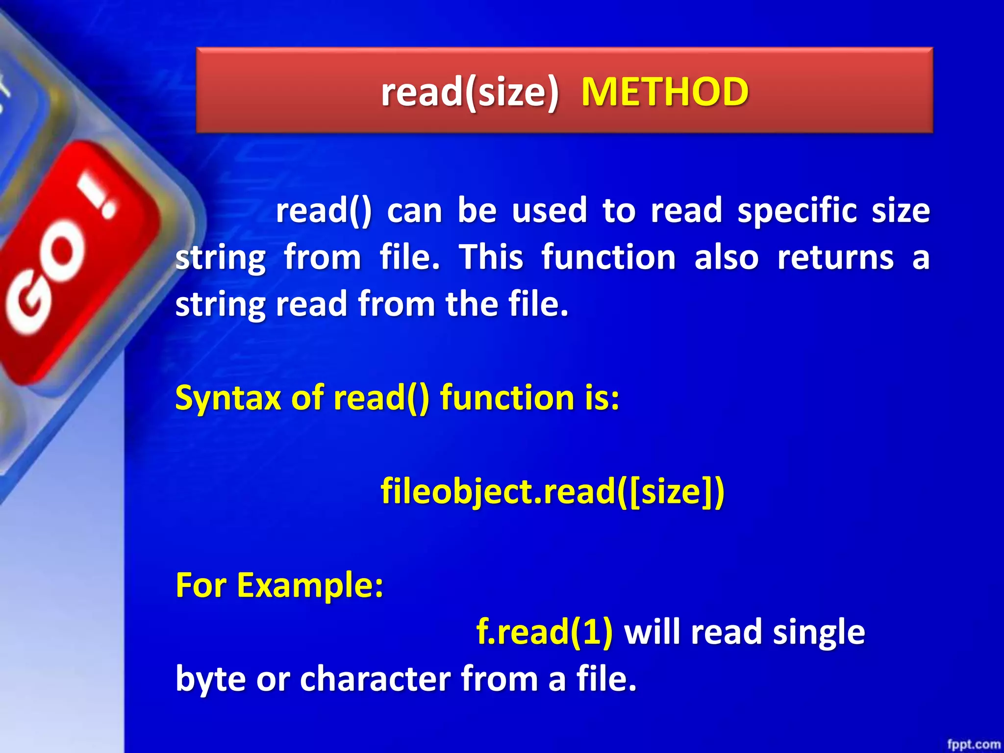 read(size) METHOD read() can be used to read specific size string from file. This function also returns a string read from the file. Syntax of read() function is: fileobject.read([size]) For Example: f.read(1) will read single byte or character from a file. 