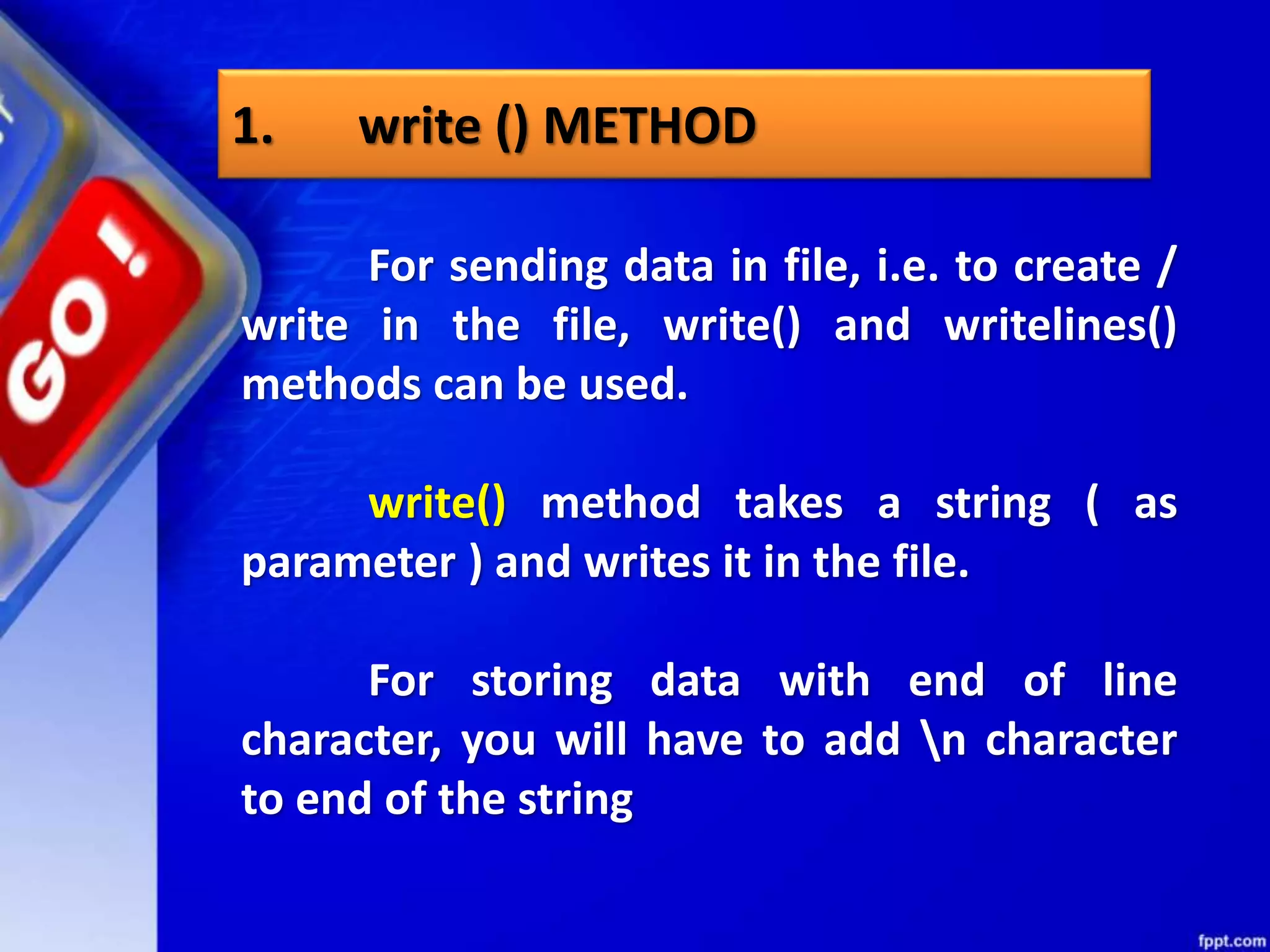 1. write () METHOD For sending data in file, i.e. to create / write in the file, write() and writelines() methods can be used. write() method takes a string ( as parameter ) and writes it in the file. For storing data with end of line character, you will have to add n character to end of the string 