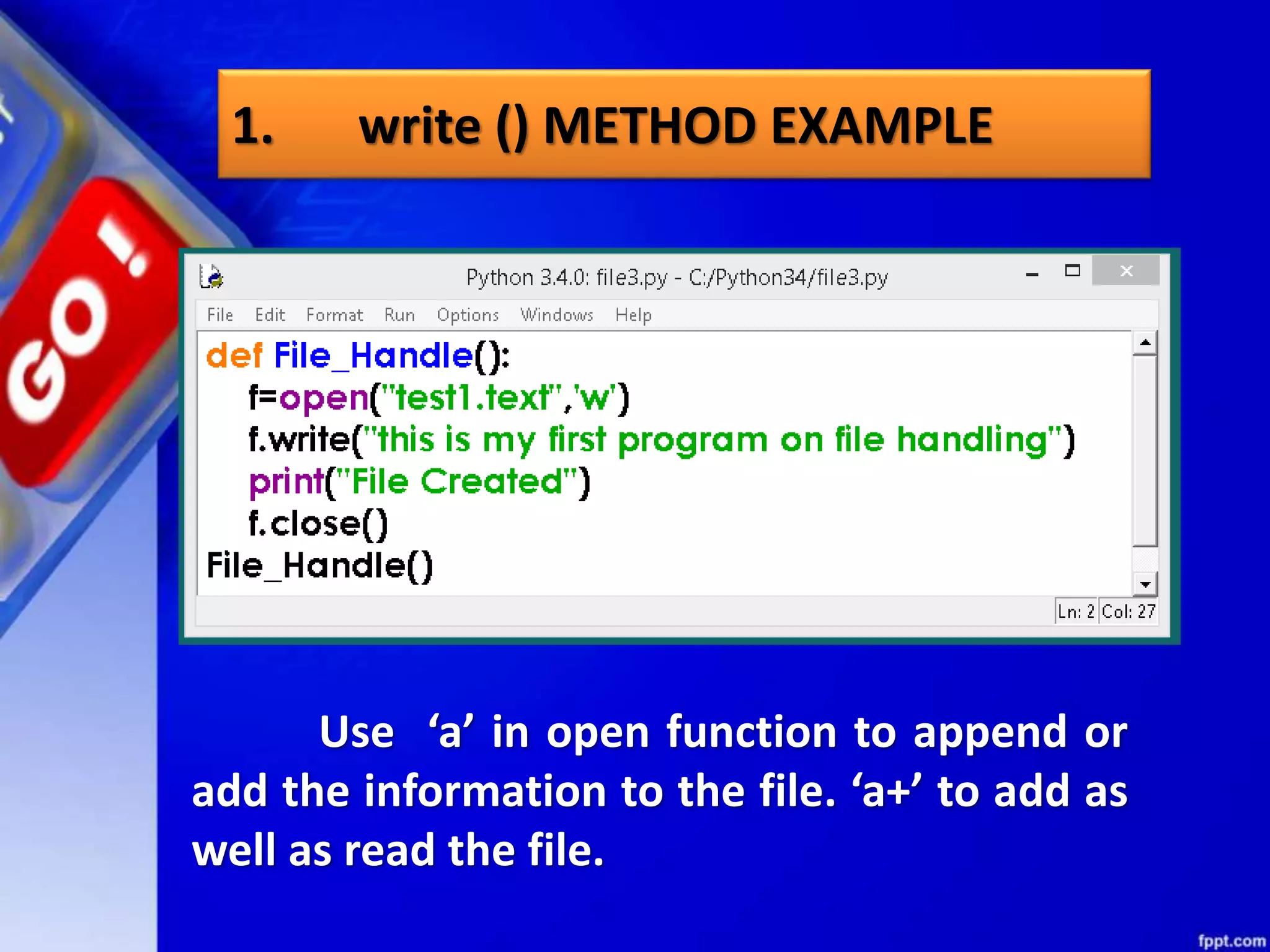 1. write () METHOD EXAMPLE Use ‘a’ in open function to append or add the information to the file. ‘a+’ to add as well as read the file. 