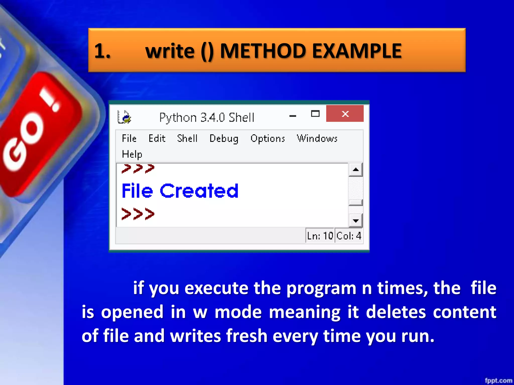 1. write () METHOD EXAMPLE if you execute the program n times, the file is opened in w mode meaning it deletes content of file and writes fresh every time you run. 