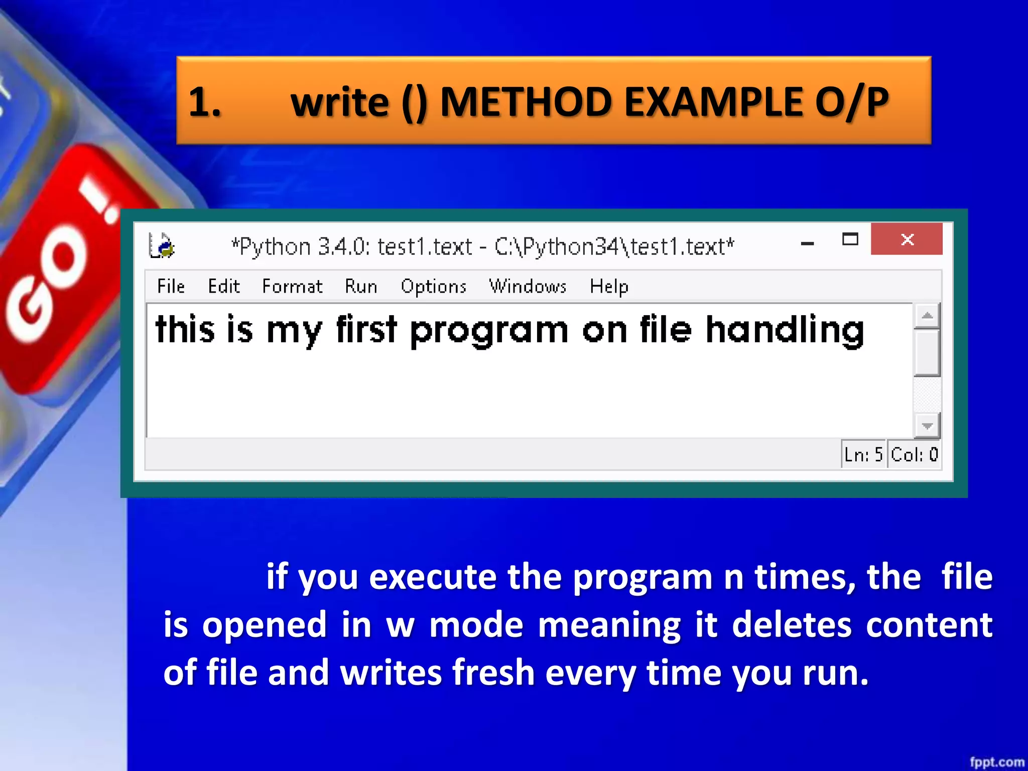 1. write () METHOD EXAMPLE O/P if you execute the program n times, the file is opened in w mode meaning it deletes content of file and writes fresh every time you run. 
