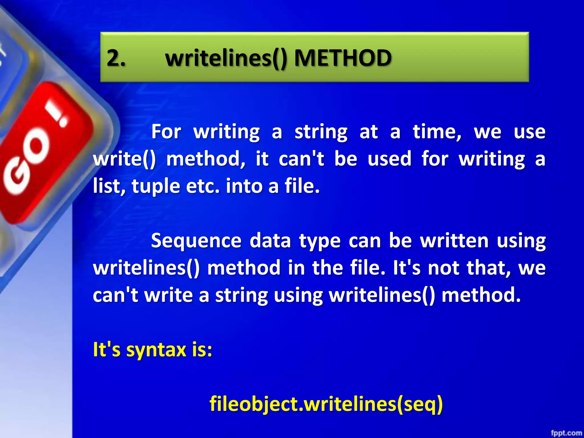 2. writelines() METHOD For writing a string at a time, we use write() method, it can't be used for writing a list, tuple etc. into a file. Sequence data type can be written using writelines() method in the file. It's not that, we can't write a string using writelines() method. It's syntax is: fileobject.writelines(seq) 