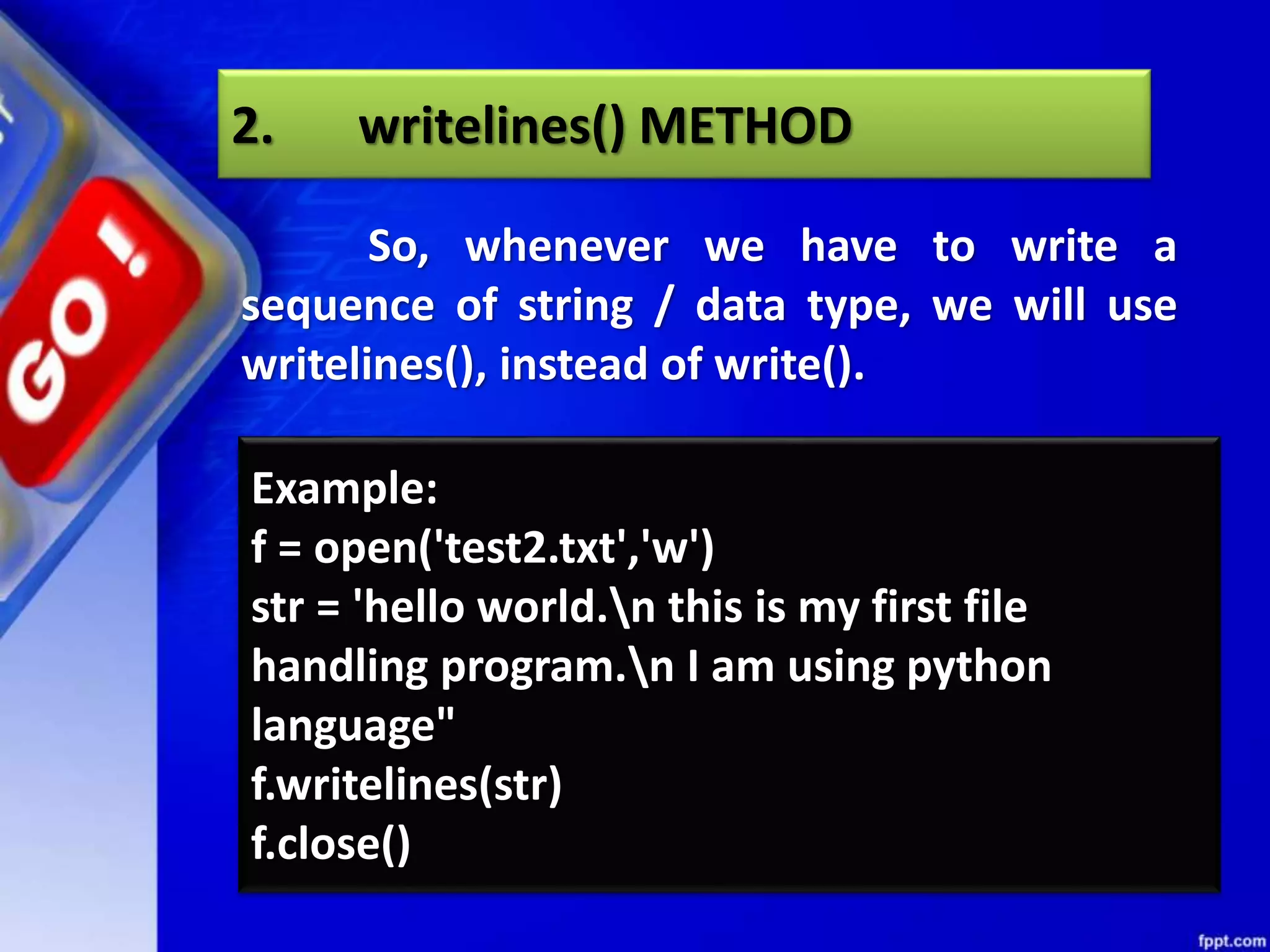 2. writelines() METHOD So, whenever we have to write a sequence of string / data type, we will use writelines(), instead of write(). Example: f = open('test2.txt','w') str = 'hello world.n this is my first file handling program.n I am using python language" f.writelines(str) f.close() 
