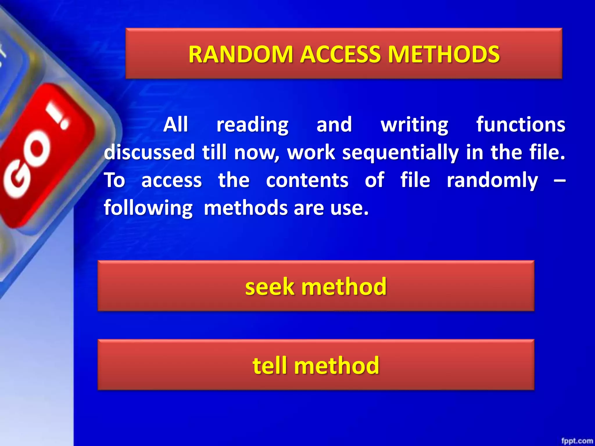 RANDOM ACCESS METHODS All reading and writing functions discussed till now, work sequentially in the file. To access the contents of file randomly – following methods are use. seek method tell method 