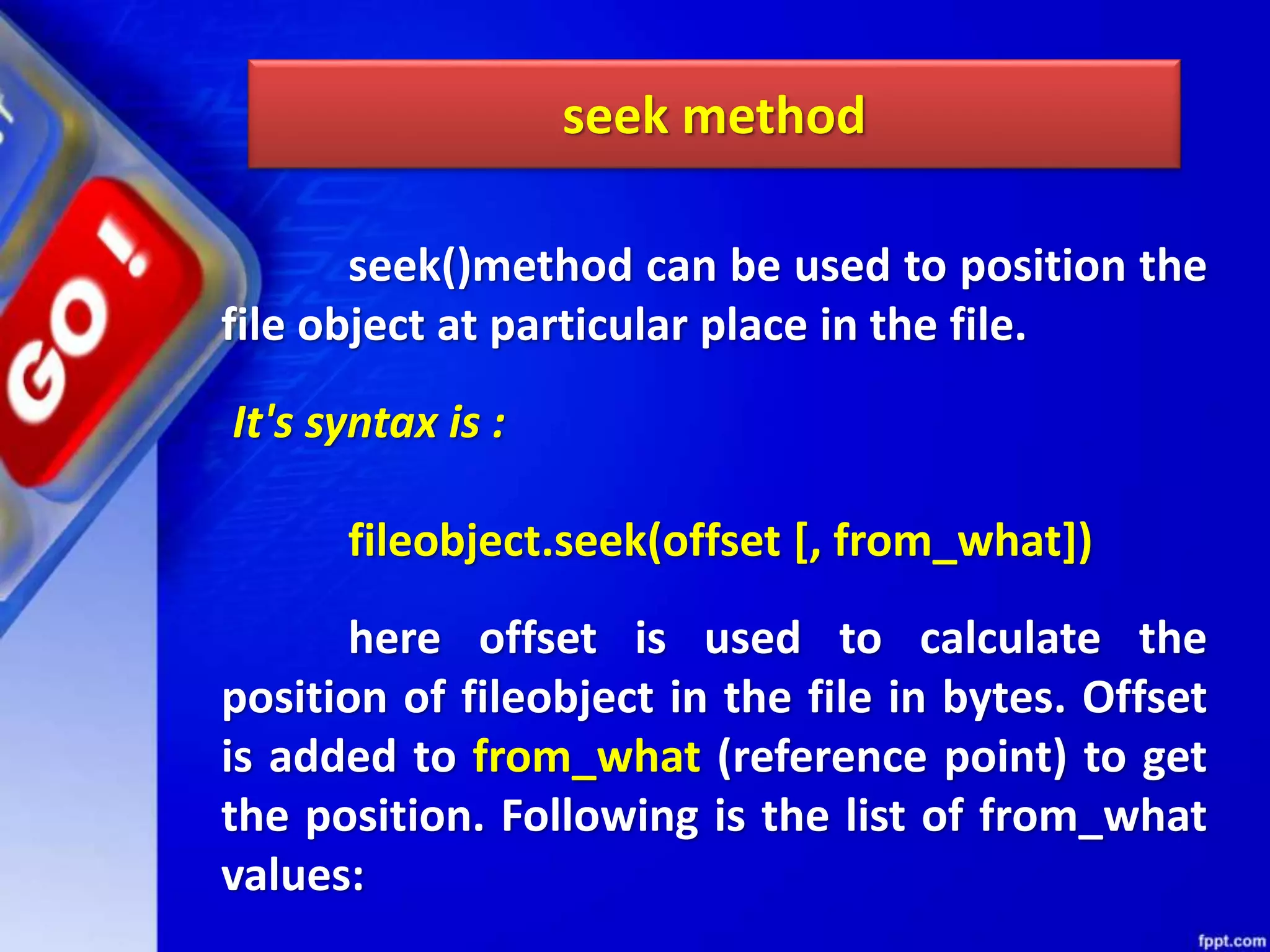 seek()method can be used to position the file object at particular place in the file. It's syntax is : fileobject.seek(offset [, from_what]) here offset is used to calculate the position of fileobject in the file in bytes. Offset is added to from_what (reference point) to get the position. Following is the list of from_what values: seek method 