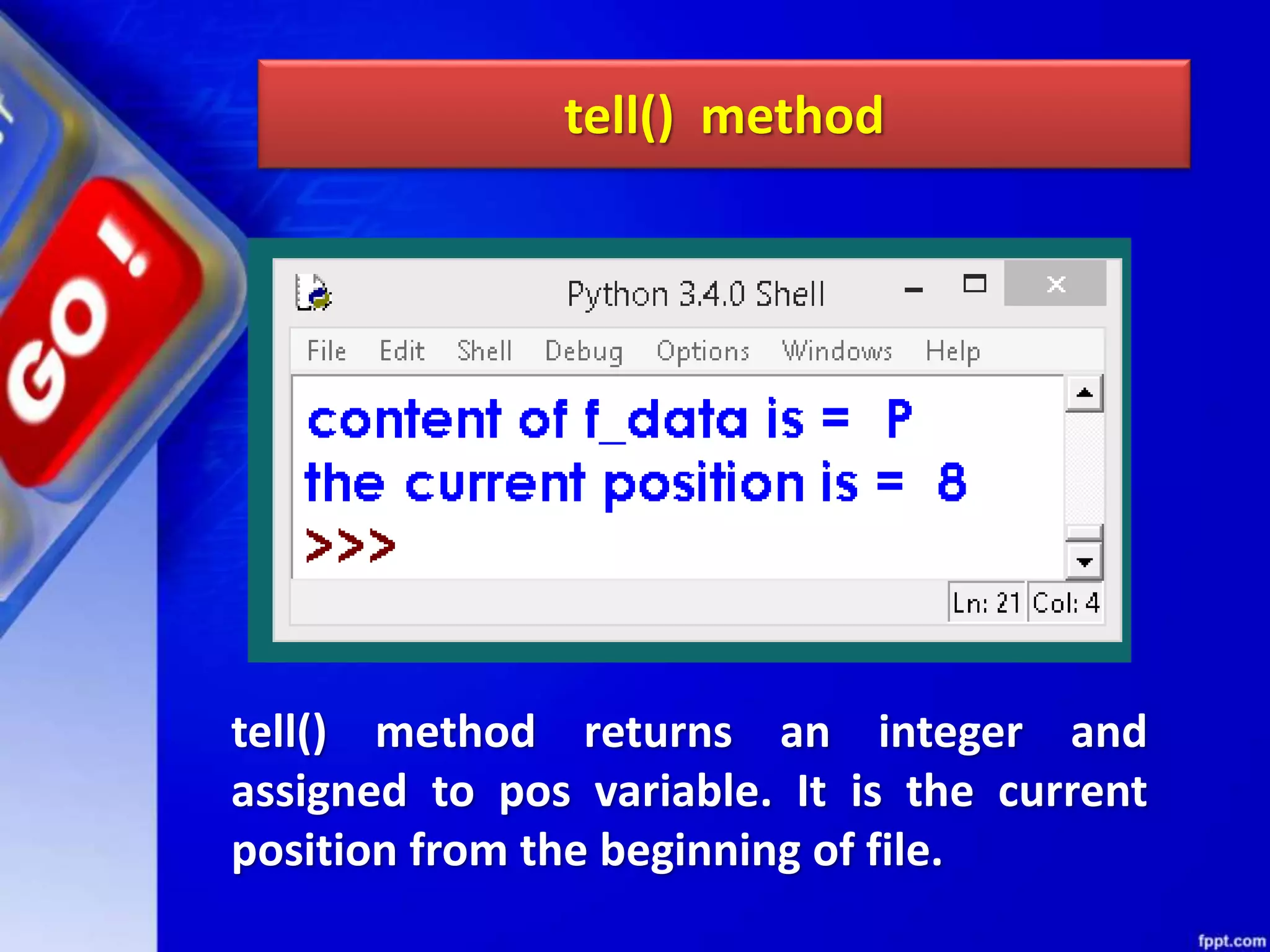 tell() method tell() method returns an integer and assigned to pos variable. It is the current position from the beginning of file. 