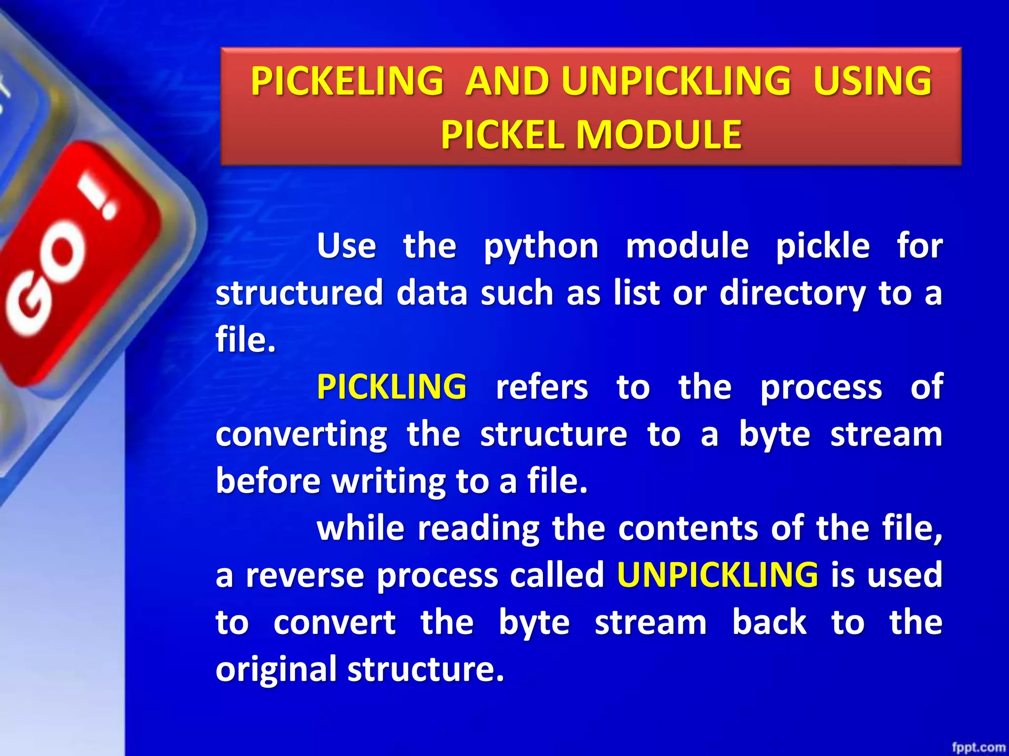 PICKELING AND UNPICKLING USING PICKEL MODULE Use the python module pickle for structured data such as list or directory to a file. PICKLING refers to the process of converting the structure to a byte stream before writing to a file. while reading the contents of the file, a reverse process called UNPICKLING is used to convert the byte stream back to the original structure. 
