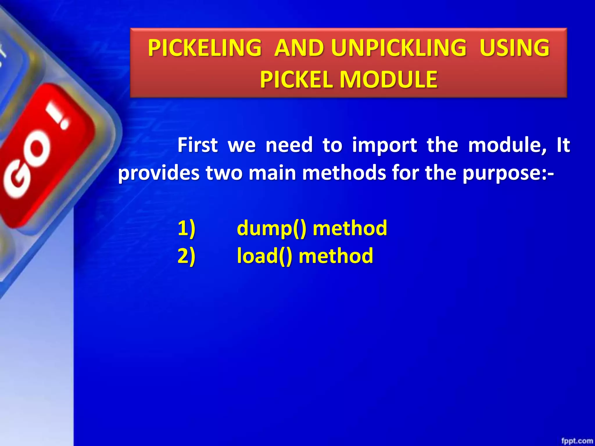 PICKELING AND UNPICKLING USING PICKEL MODULE First we need to import the module, It provides two main methods for the purpose:- 1) dump() method 2) load() method 