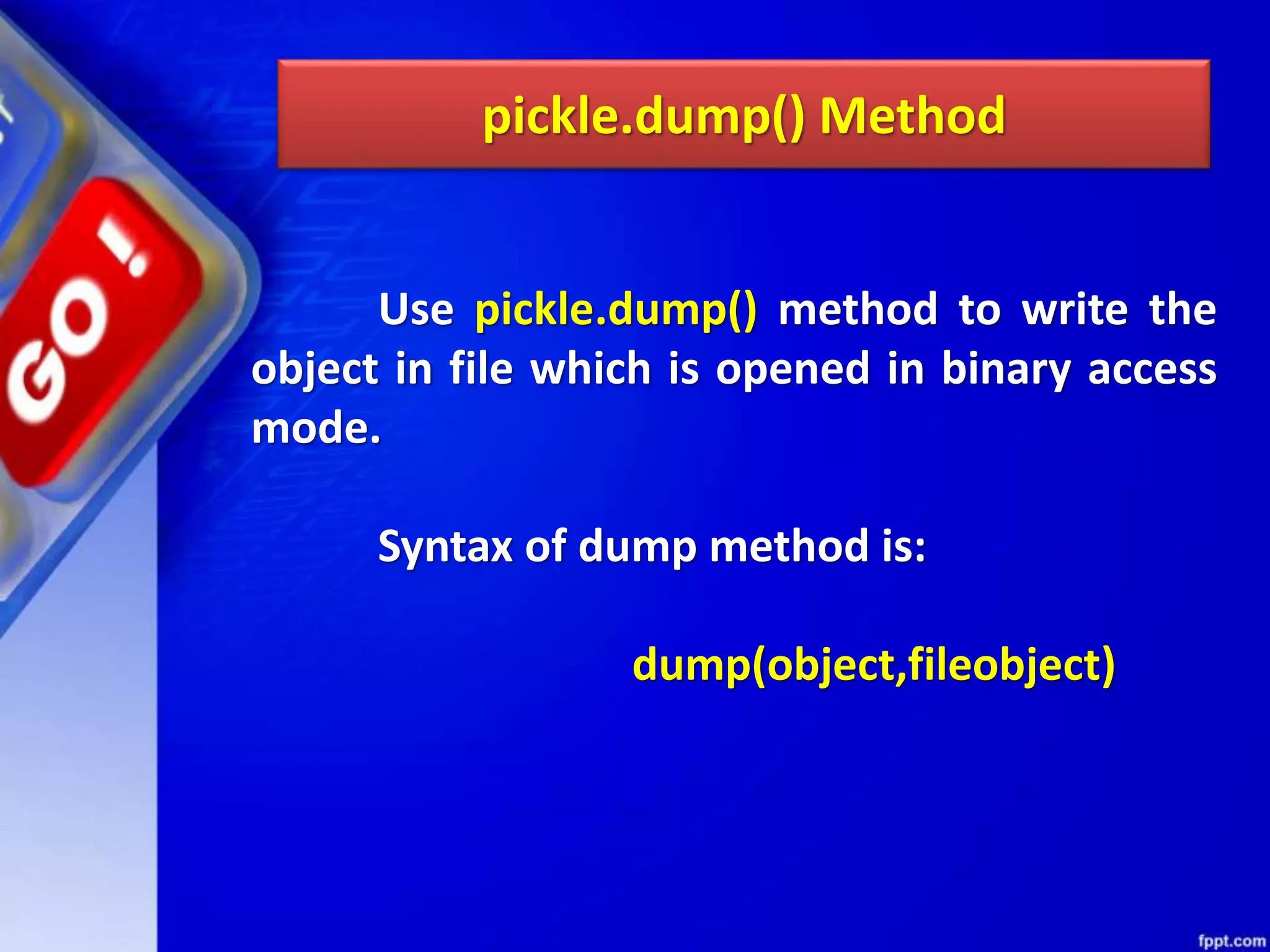 pickle.dump() Method Use pickle.dump() method to write the object in file which is opened in binary access mode. Syntax of dump method is: dump(object,fileobject) 