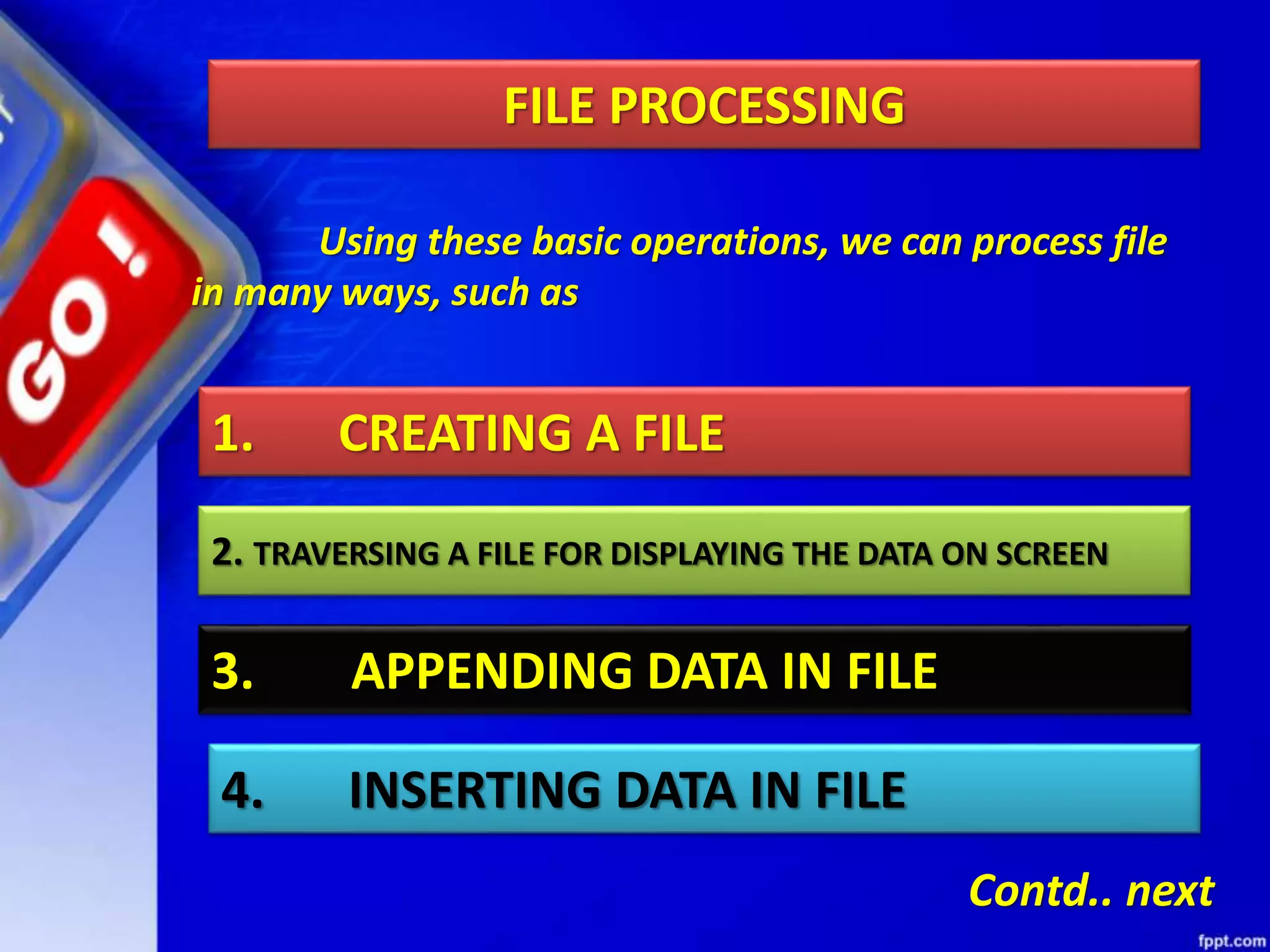 Using these basic operations, we can process file in many ways, such as 1. CREATING A FILE 2. TRAVERSING A FILE FOR DISPLAYING THE DATA ON SCREEN 3. APPENDING DATA IN FILE 4. INSERTING DATA IN FILE Contd.. next FILE PROCESSING 