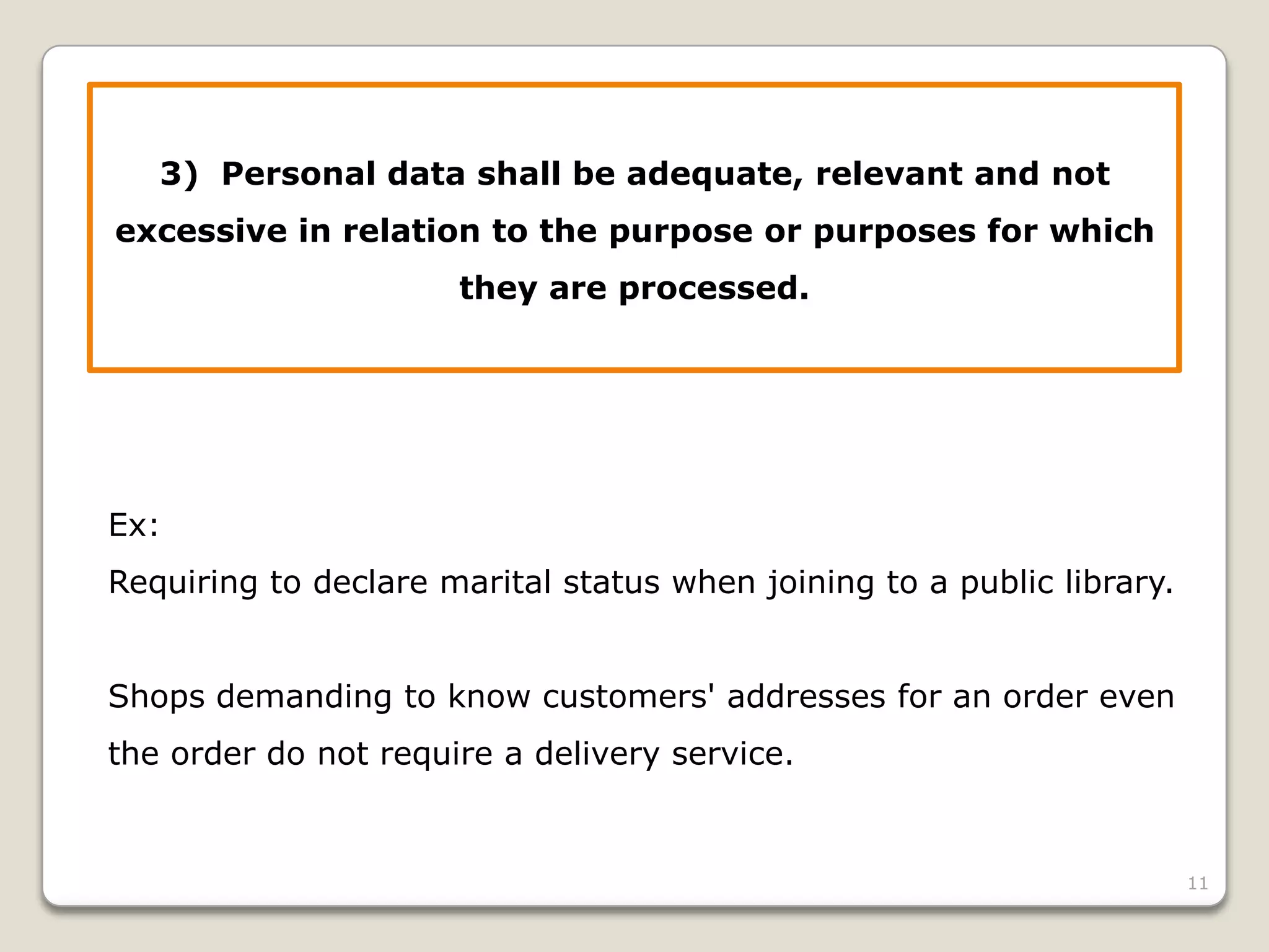3) Personal data shall be adequate, relevant and not
excessive in relation to the purpose or purposes for which
they are processed.

Ex:
Requiring to declare marital status when joining to a public library.
Shops demanding to know customers' addresses for an order even
the order do not require a delivery service.

11

 