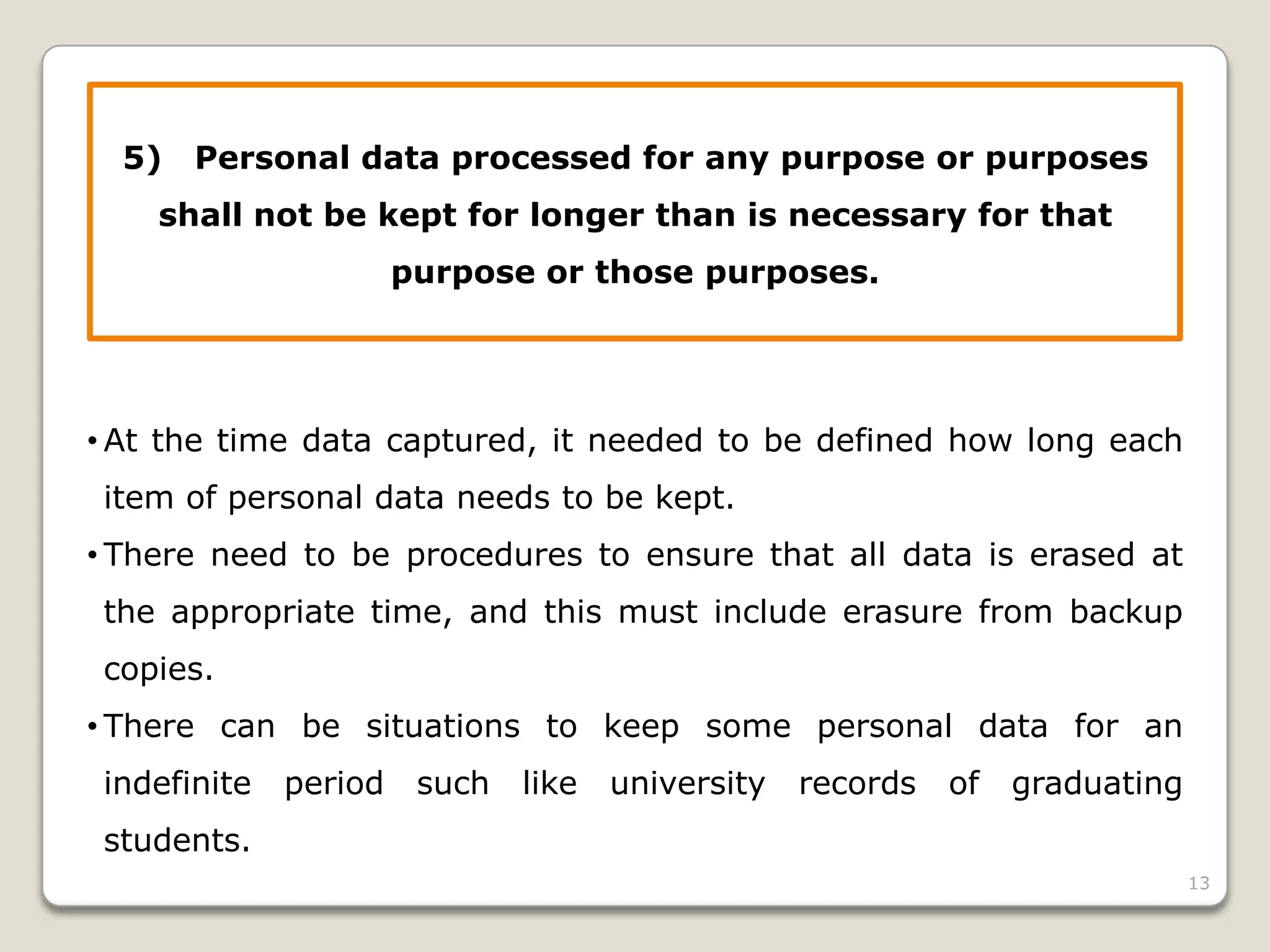 5)

Personal data processed for any purpose or purposes

shall not be kept for longer than is necessary for that
purpose or those purposes.

• At the time data captured, it needed to be defined how long each
item of personal data needs to be kept.

• There need to be procedures to ensure that all data is erased at
the appropriate time, and this must include erasure from backup
copies.
• There can be situations to keep some personal data for an
indefinite

period

such

like

university

records

of

graduating

students.
13

 