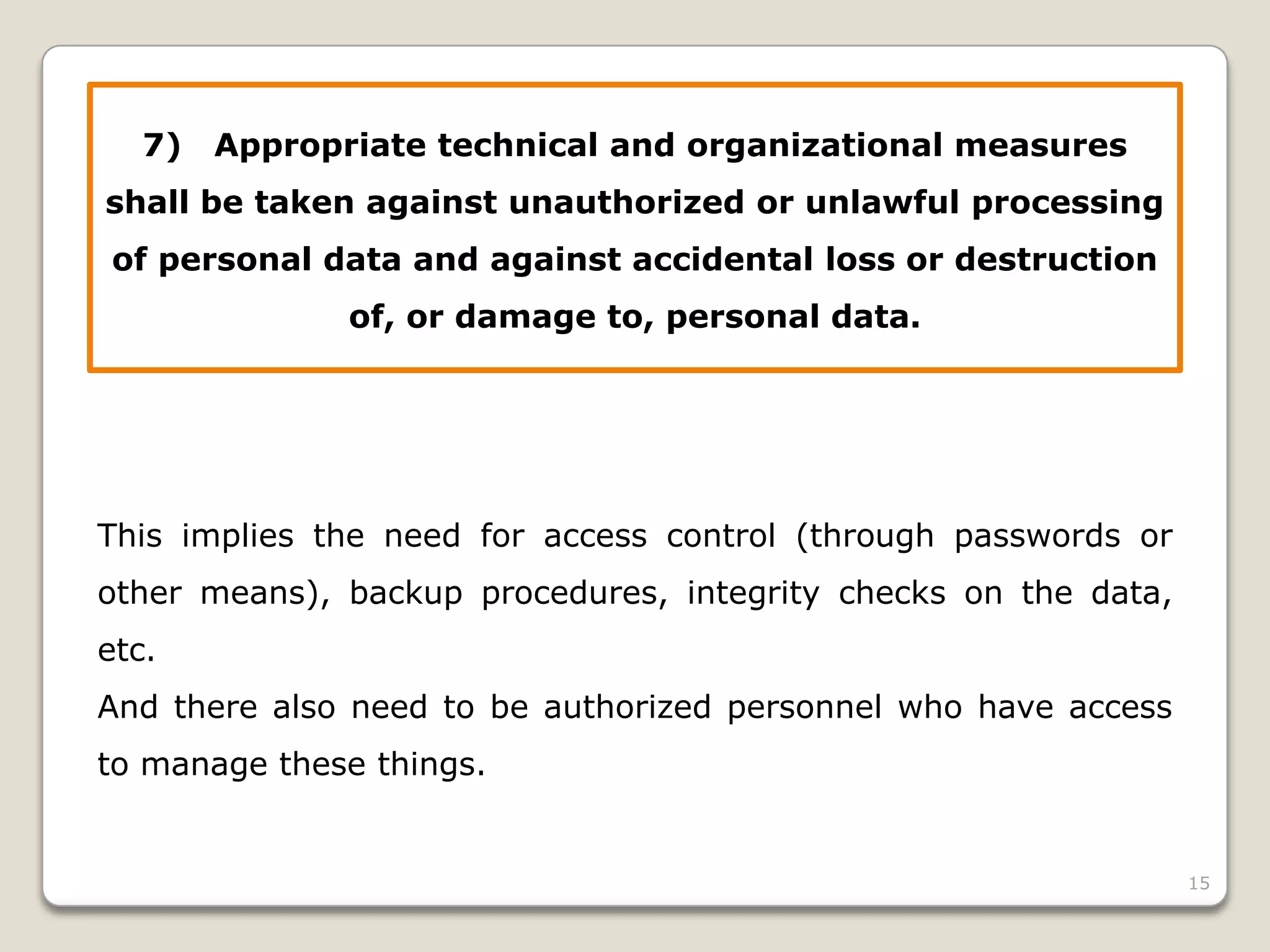 7)

Appropriate technical and organizational measures

shall be taken against unauthorized or unlawful processing
of personal data and against accidental loss or destruction
of, or damage to, personal data.

This implies the need for access control (through passwords or
other means), backup procedures, integrity checks on the data,
etc.
And there also need to be authorized personnel who have access

to manage these things.

15

 
