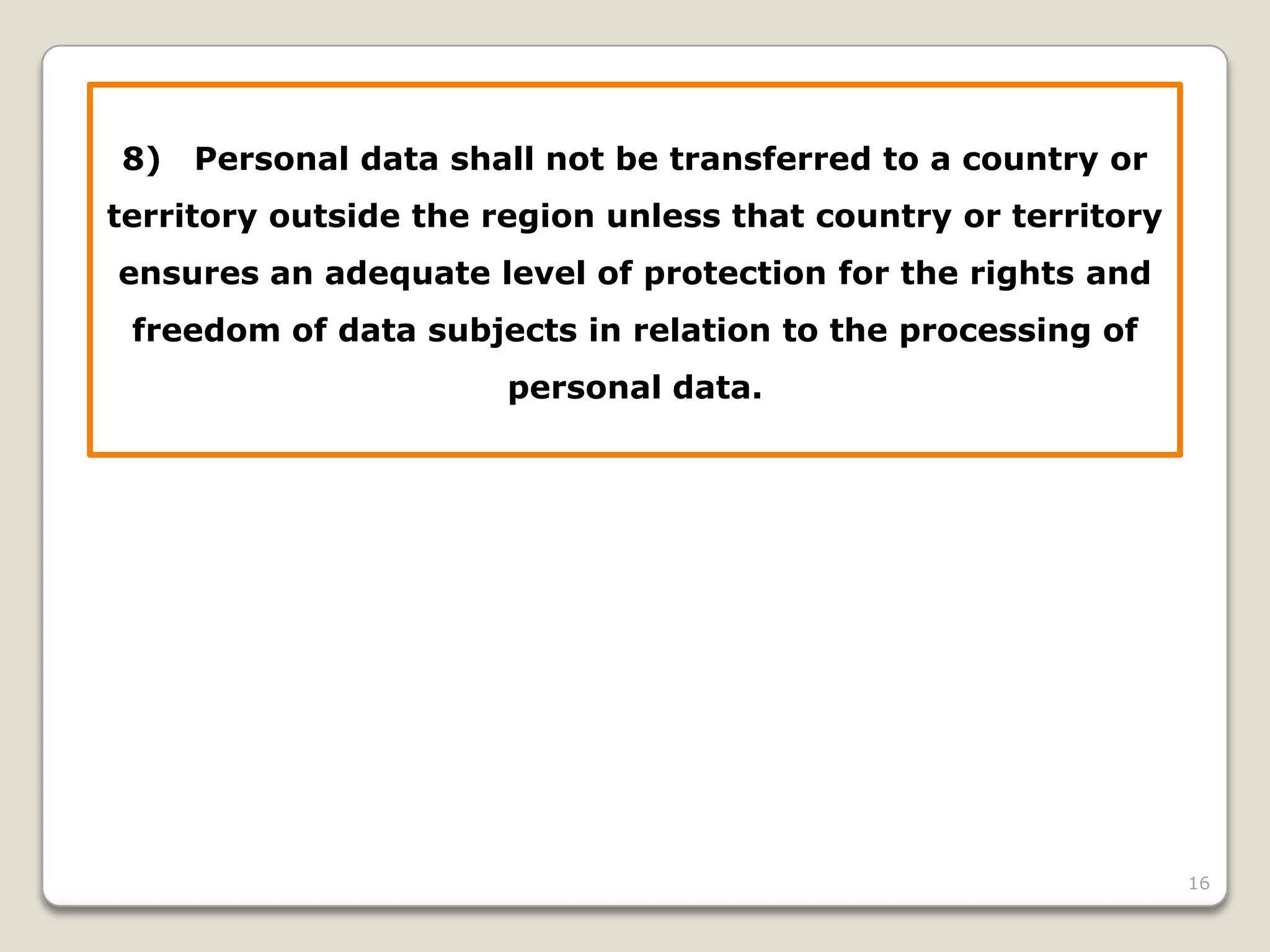 8)

Personal data shall not be transferred to a country or

territory outside the region unless that country or territory
ensures an adequate level of protection for the rights and

freedom of data subjects in relation to the processing of
personal data.

16

 