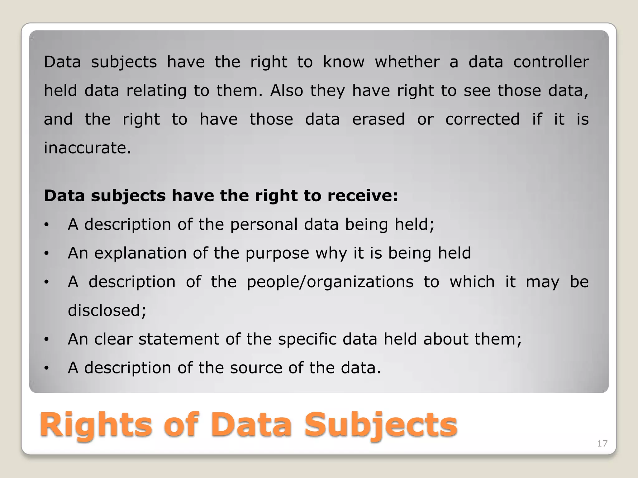 Data subjects have the right to know whether a data controller
held data relating to them. Also they have right to see those data,
and the right to have those data erased or corrected if it is
inaccurate.
Data subjects have the right to receive:
•

A description of the personal data being held;

•

An explanation of the purpose why it is being held

•

A description of the people/organizations to which it may be
disclosed;

•

An clear statement of the specific data held about them;

•

A description of the source of the data.

Rights of Data Subjects

17

 