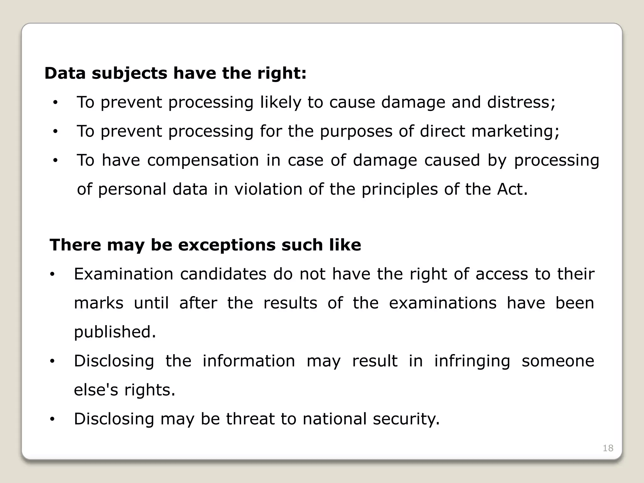 Data subjects have the right:
•

To prevent processing likely to cause damage and distress;

•

To prevent processing for the purposes of direct marketing;

•

To have compensation in case of damage caused by processing
of personal data in violation of the principles of the Act.

There may be exceptions such like

•

Examination candidates do not have the right of access to their
marks until after the results of the examinations have been
published.

•

Disclosing the information may result in infringing someone

else's rights.
•

Disclosing may be threat to national security.
18

 