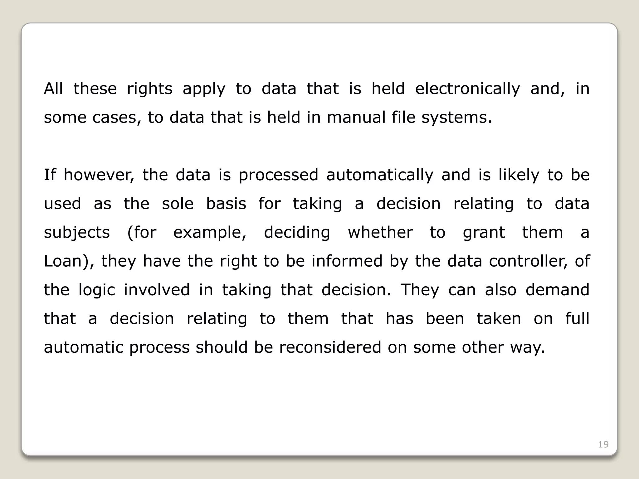 All these rights apply to data that is held electronically and, in
some cases, to data that is held in manual file systems.

If however, the data is processed automatically and is likely to be
used as the sole basis for taking a decision relating to data
subjects

(for

example,

deciding

whether

to

grant

them

a

Loan), they have the right to be informed by the data controller, of
the logic involved in taking that decision. They can also demand
that a decision relating to them that has been taken on full
automatic process should be reconsidered on some other way.

19

 