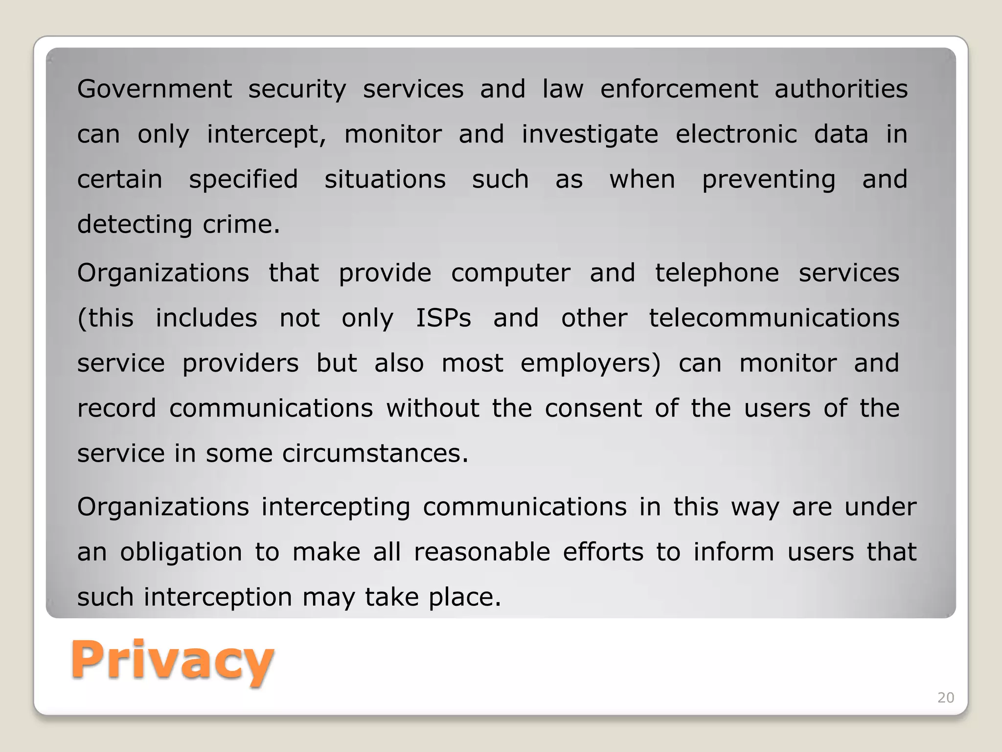 Government security services and law enforcement authorities
can only intercept, monitor and investigate electronic data in
certain

specified

situations

such

as

when

preventing

and

detecting crime.

Organizations that provide computer and telephone services
(this includes not only ISPs and other telecommunications
service providers but also most employers) can monitor and
record communications without the consent of the users of the
service in some circumstances.
Organizations intercepting communications in this way are under
an obligation to make all reasonable efforts to inform users that

such interception may take place.

Privacy
20

 