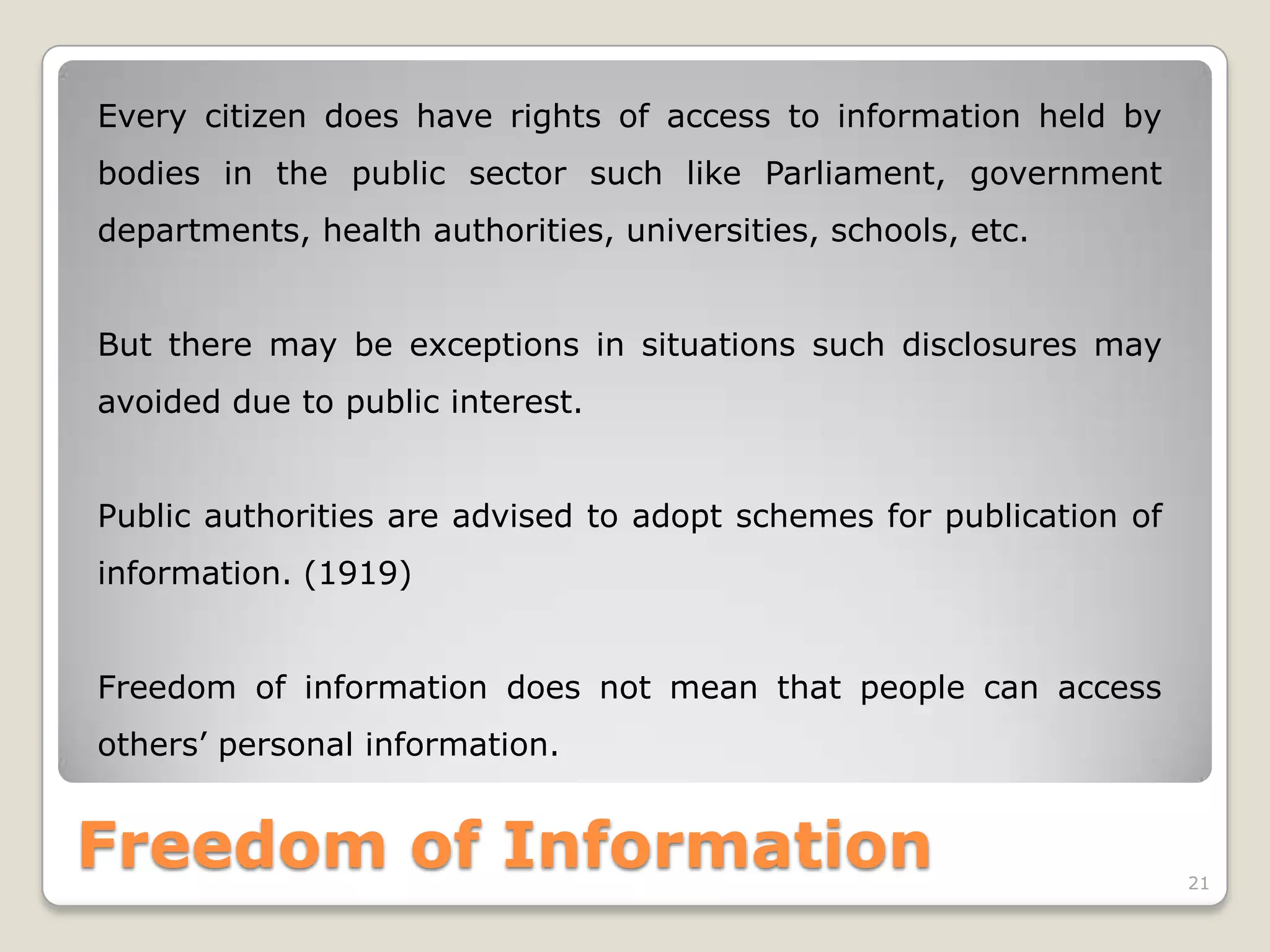Every citizen does have rights of access to information held by
bodies in the public sector such like Parliament, government
departments, health authorities, universities, schools, etc.
But there may be exceptions in situations such disclosures may
avoided due to public interest.
Public authorities are advised to adopt schemes for publication of

information. (1919)
Freedom of information does not mean that people can access
others’ personal information.

Freedom of Information

21

 