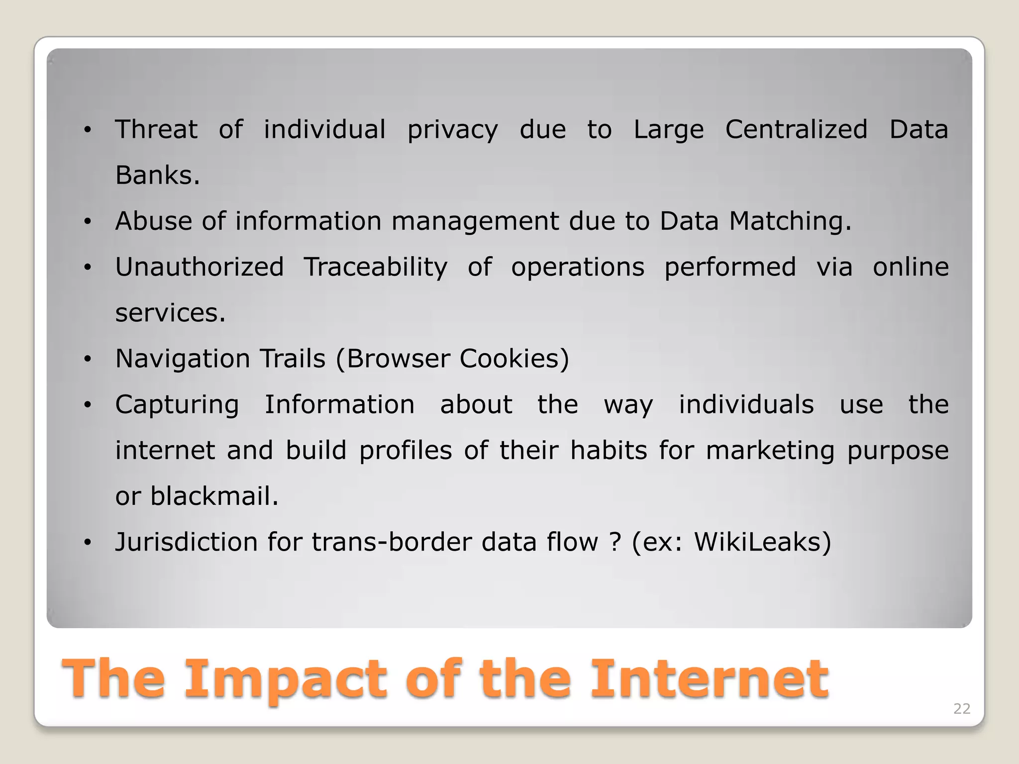 • Threat of individual privacy due to Large Centralized Data
Banks.
• Abuse of information management due to Data Matching.

• Unauthorized Traceability of operations performed via online
services.
• Navigation Trails (Browser Cookies)
• Capturing Information about the way individuals use the

internet and build profiles of their habits for marketing purpose
or blackmail.
• Jurisdiction for trans-border data flow ? (ex: WikiLeaks)

The Impact of the Internet

22

 
