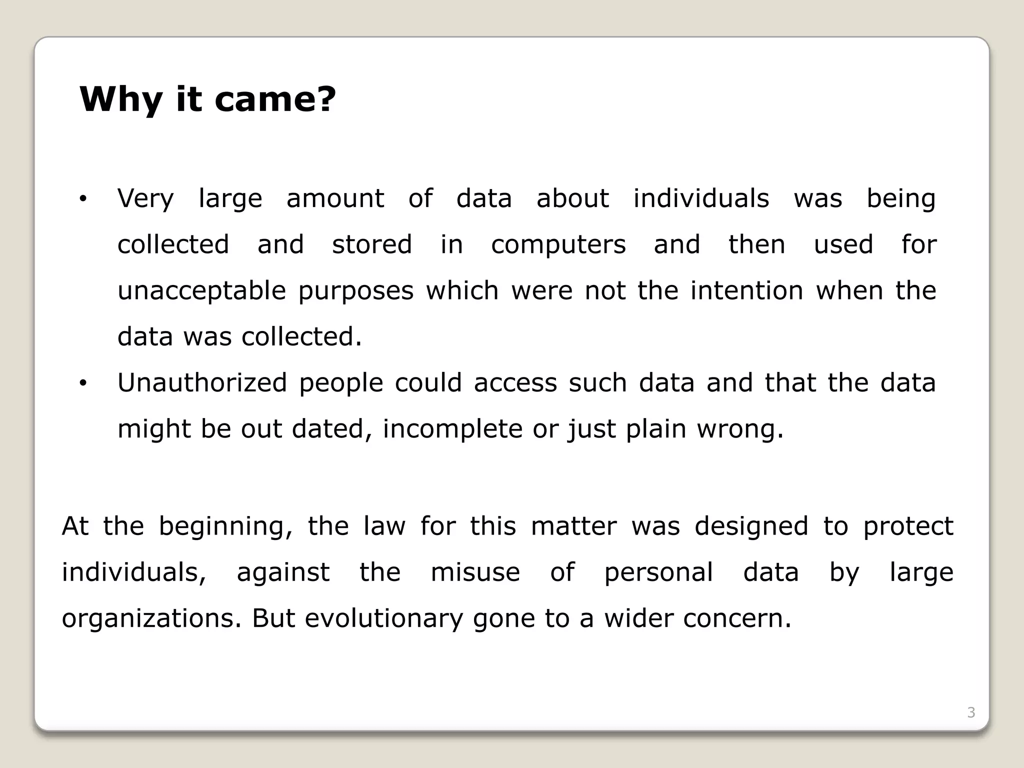 Why it came?
•

Very large amount of data about individuals was being
collected

and

stored

in

computers

and

then

used

for

unacceptable purposes which were not the intention when the
data was collected.
•

Unauthorized people could access such data and that the data
might be out dated, incomplete or just plain wrong.

At the beginning, the law for this matter was designed to protect
individuals,

against

the

misuse

of

personal

data

by

large

organizations. But evolutionary gone to a wider concern.

3

 
