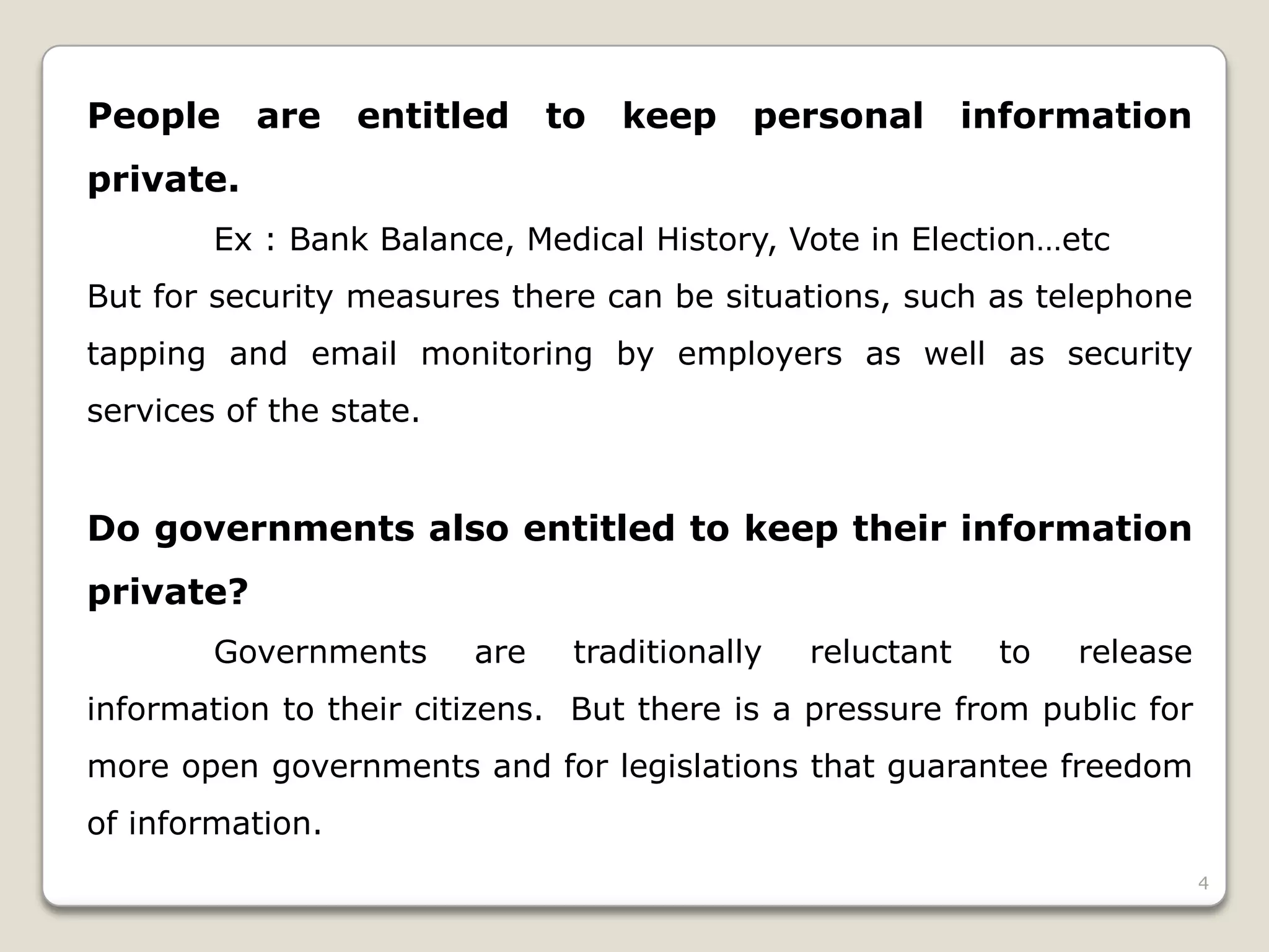 People

are

entitled

to

keep

personal

information

private.
Ex : Bank Balance, Medical History, Vote in Election…etc
But for security measures there can be situations, such as telephone
tapping and email monitoring by employers as well as security
services of the state.

Do governments also entitled to keep their information
private?
Governments

are

traditionally

reluctant

to

release

information to their citizens. But there is a pressure from public for

more open governments and for legislations that guarantee freedom
of information.
4

 