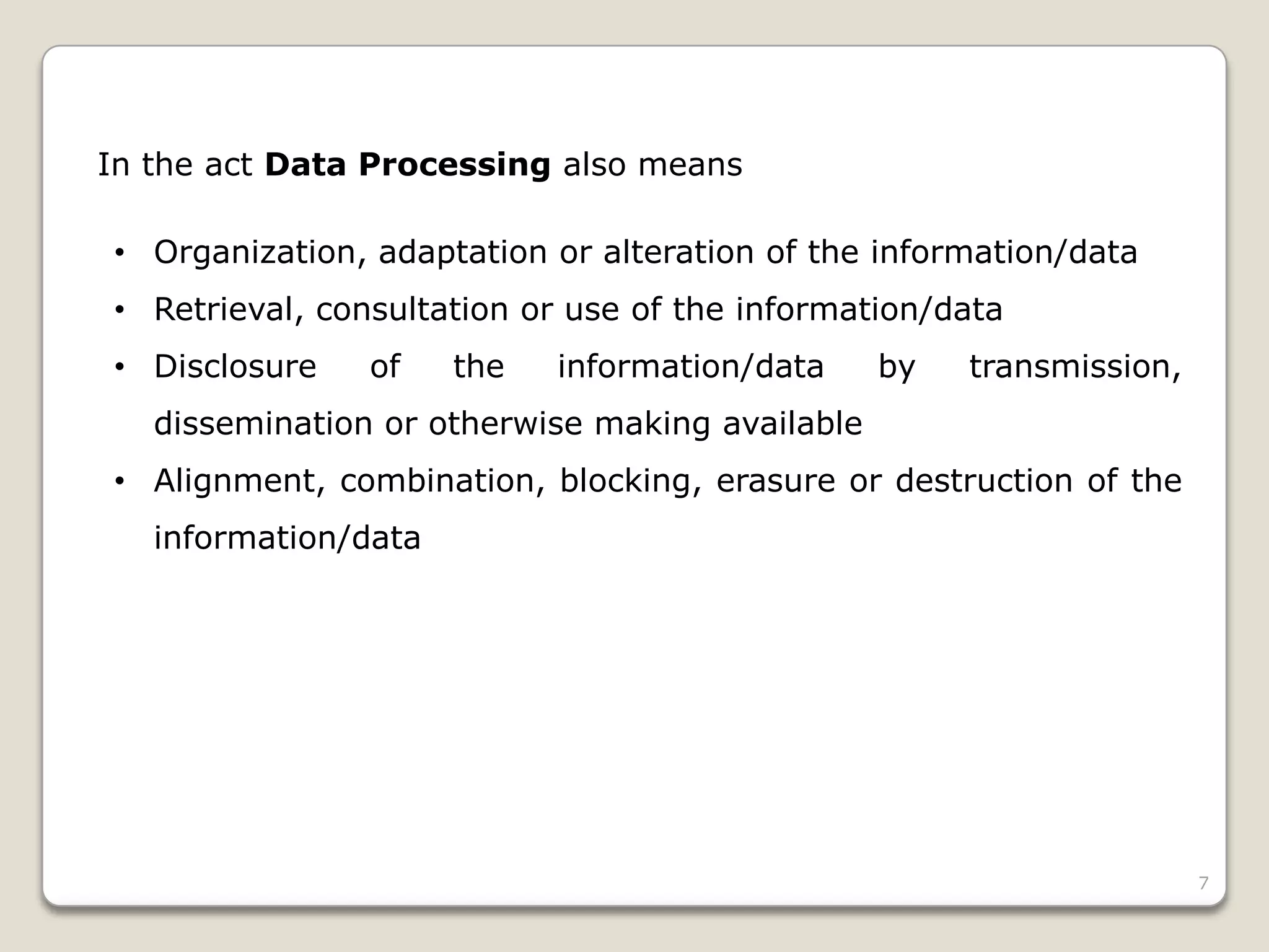 In the act Data Processing also means
• Organization, adaptation or alteration of the information/data
• Retrieval, consultation or use of the information/data
• Disclosure

of

the

information/data

by

transmission,

dissemination or otherwise making available
• Alignment, combination, blocking, erasure or destruction of the
information/data

7

 