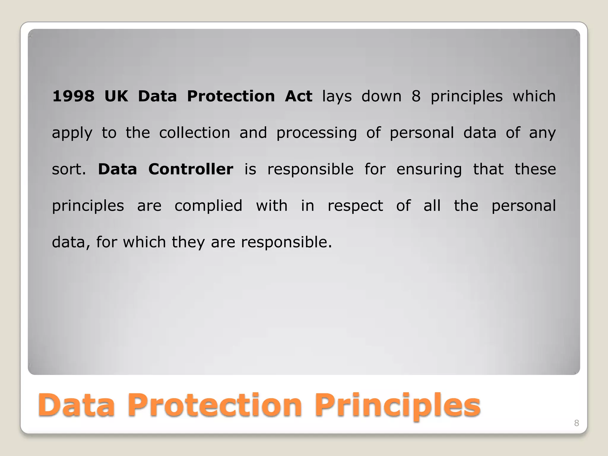 1998 UK Data Protection Act lays down 8 principles which
apply to the collection and processing of personal data of any

sort. Data Controller is responsible for ensuring that these
principles are complied with in respect of all the personal
data, for which they are responsible.

Data Protection Principles

8

 