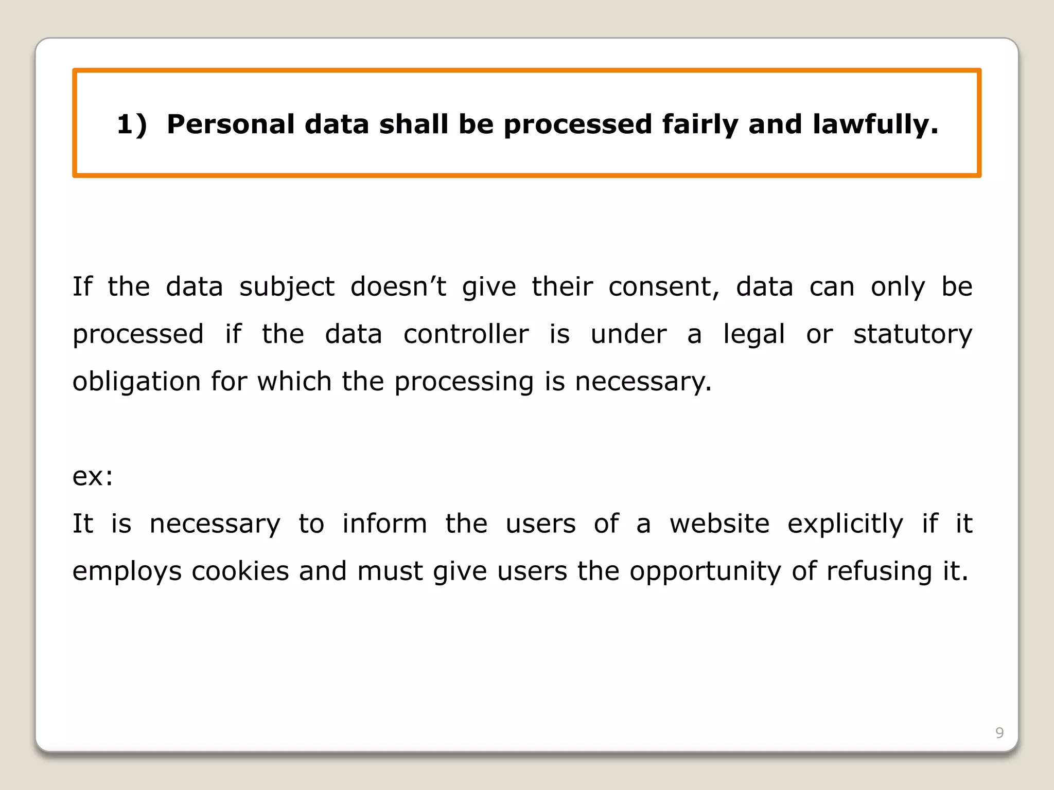 1) Personal data shall be processed fairly and lawfully.

If the data subject doesn’t give their consent, data can only be
processed if the data controller is under a legal or statutory
obligation for which the processing is necessary.
ex:
It is necessary to inform the users of a website explicitly if it
employs cookies and must give users the opportunity of refusing it.

9

 