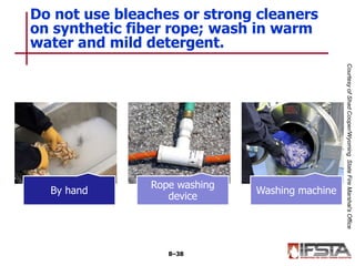 By hand
Rope washing
device
Washing machine
Do not use bleaches or strong cleaners
on synthetic fiber rope; wash in warm
water and mild detergent.
8–38
CourtesyofShadCooper/WyomingStateFireMarshal’sOffice
 