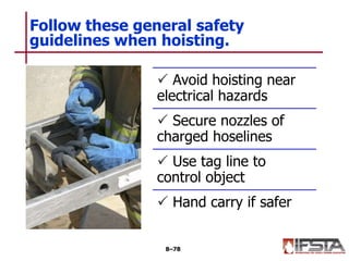 Follow these general safety
guidelines when hoisting.
8–78
 Avoid hoisting near
electrical hazards
 Secure nozzles of
charged hoselines
 Use tag line to
control object
 Hand carry if safer
 