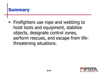 • Firefighters use rope and webbing to
hoist tools and equipment, stabilize
objects, designate control zones,
perform rescues, and escape from life-
threatening situations.
Summary
8–87
 