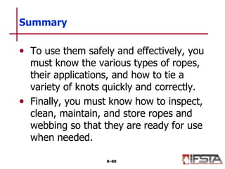 • To use them safely and effectively, you
must know the various types of ropes,
their applications, and how to tie a
variety of knots quickly and correctly.
• Finally, you must know how to inspect,
clean, maintain, and store ropes and
webbing so that they are ready for use
when needed.
Summary
8–88
 
