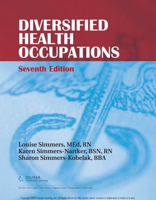 DIVERSIFIED
HEALTH
OCCUPATIONS
Seventh Edition
Louise Simmers, MEd, RN
Karen Simmers-Nartker, BSN, RN
Sharon Simmers-Kobelak, BBA
Australia • Brazil • Japan • Korea • Mexico • Singapore • Spain • United Kingdom • United States
Copyright 2009 Cengage Learning, Inc. All Rights Reserved. May not be copied, scanned, or duplicated, in whole or in part.
 