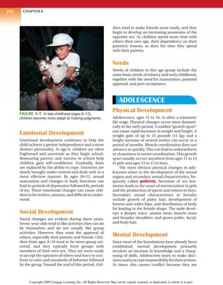 CHAPTER 8
242
Emotional Development
Emotional development continues to help the
child achieve a greater independence and a more
distinct personality. At age 6, children are often
frightened and uncertain as they begin school.
Reassuring parents and success in school help
children gain self-confidence. Gradually, fears
are replaced by the ability to cope. Emotions are
slowly brought under control and dealt with in a
more effective manner. By ages 10–12, sexual
maturation and changes in body functions can
lead to periods of depression followed by periods
of joy. These emotional changes can cause chil-
drentoberestless,anxious,anddifficulttounder-
stand.
Social Development
Social changes are evident during these years.
Seven-year-olds tend to like activities they can do
by themselves and do not usually like group
activities. However, they want the approval of
others, especially their parents and friends. Chil-
dren from ages 8–10 tend to be more group ori-
ented, and they typically form groups with
members of their own sex. They are more ready
to accept the opinions of others and learn to con-
form to rules and standards of behavior followed
by the group. Toward the end of this period, chil-
dren tend to make friends more easily, and they
begin to develop an increasing awareness of the
opposite sex. As children spend more time with
others their own age, their dependency on their
parent(s) lessens, as does the time they spend
with their parents.
Needs
Needs of children in this age group include the
same basic needs of infancy and early childhood,
together with the need for reassurance, parental
approval, and peer acceptance.
ADOLESCENCE
Physical Development
Adolescence, ages 12 to 18, is often a traumatic
life stage. Physical changes occur most dramati-
cally in the early period. A sudden “growth spurt”
can cause rapid increases in weight and height. A
weight gain of up to 25 pounds (11 kg) and a
height increase of several inches can occur in a
period of months. Muscle coordination does not
advance as quickly. This can lead to awkwardness
or clumsiness in motor coordination.This growth
spurt usually occurs anywhere from ages 11 to 13
in girls and ages 13 to 15 in boys.
The most obvious physical changes in ado-
lescents relate to the development of the sexual
organs and secondary sexual characteristics, fre-
quently called puberty. Secretion of sex hor-
mones leads to the onset of menstruation in girls
and the production of sperm and semen in boys.
Secondary sexual characteristics in females
include growth of pubic hair, development of
breasts and wider hips, and distribution of body
fat leading to the female shape. The male devel-
ops a deeper voice; attains more muscle mass
and broader shoulders; and grows pubic, facial,
and body hair.
Mental Development
Since most of the foundations have already been
established, mental development primarily
involves an increase in knowledge and a sharp-
ening of skills. Adolescents learn to make deci-
sionsandtoacceptresponsibilityfortheiractions.
At times, this causes conflict because they are
FIGURE 8-7 In late childhood (ages 6–12),
children become more adept at making judgments.
Copyright 2009 Cengage Learning, Inc. All Rights Reserved. May not be copied, scanned, or duplicated, in whole or in part.
 