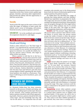 247
Human Growth and Development
tionships. Development of new social contacts is
important at this time. Senior centers, golden age
groups, churches, and many other organizations
help provide the elderly with the opportunity to
find new social roles.
Needs
Needs of this life stage are the same as those of all
other life stages. In addition to basic needs, the
elderly need a sense of belonging, self-esteem,
financial security, social acceptance, and love.
STUDENT: Go to the workbook and complete
the assignment sheet for 8:1, Life Stages.
8:2 INFORMATION
Death and Dying
Death is often referred to as “the final stage of
growth.” It is experienced by everyone and can-
not be avoided. In our society, the young tend to
ignore its existence. It is usually the elderly, hav-
ing lost spouses and/or friends, who begin to
think of their own deaths.
When a patient is told that he or she has a
terminal illness, a disease that cannot be cured
and will result in death, the patient may react in
different ways. Some patients react with fear and
anxiety. They fear pain, abandonment, and lone-
liness. They fear the unknown. They become anx-
ious about their loved ones and about unfinished
work or dreams. Anxiety diminishes in patients
who feel they have had full lives and who have
strong religious beliefs regarding life after death.
Some patients view death as a final peace. They
know it will bring an end to loneliness, pain, and
suffering.
STAGES OF DYING
AND DEATH
Dr. Elizabeth Kübler-Ross has done extensive
research on the process of death and dying, and
isknownasaleadingexpertonthistopic.Because
of her research, most medical personnel now
believe patients should be told of their approach-
ing deaths. However, patients should be left with
“some hope” and the knowledge that they will
“not be left alone.” It is important that all staff
members who provide care to the dying patient
know both the extent of information given to the
patient and how the patient reacted.
Dr. Kübler-Ross has identified five stages of
grieving that dying patients and their families/
friends may experience in preparation for death.
The stages may not occur in order, and they may
overlaporberepeatedseveraltimes.Somepatients
may not progress through all of the stages before
death occurs. Other patients may be in several
stages at the same time. The stages are denial,
anger, bargaining, depression, and acceptance.
Denial is the “No, not me!” stage, which usu-
ally occurs when a person is first told of a termi-
nal illness. It occurs when the person cannot
accept the reality of death or when the person
feels loved ones cannot accept the truth. The per-
son may make statements such as “The doctor
does not know what he is talking about” or “The
tests have to be wrong.” Some patients seek sec-
ond medical opinions or request additional tests.
Others refuse to discuss their situations and avoid
any references to their illnesses. It is important
for patients to discuss these feelings. The health
care worker should listen to a patient and try to
provide support without confirming or denying.
Statements such as “It must be hard for you” or
“You feel additional tests will help?” will allow the
patient to express feelings and move on to the
next stage.
Anger occurs when the patient is no longer
able to deny death. Statements such as “Why
me?” or “It’s your fault” are common. Patients
may strike out at anyone who comes in contact
with them and become hostile and bitter. They
may blame themselves, their loved ones, or health
care personnel for their illnesses. It is important
for the health care worker to understand that this
anger is not a personal attack; the anger is caused
by the situation the patient is experiencing. Pro-
viding understanding and support, listening, and
making every attempt to respond to the patient’s
demands quickly and with kindness is essential
during this stage. This stage continues until the
anger is exhausted or the patient must attend to
other concerns.
Bargaining occurs when patients accept
death but want more time to live. Frequently, this
is a period when patients turn to religion and
spiritual beliefs. At this point, the will to live is
strong, and patients fight hard to achieve goals
set. They want to see their children graduate or
get married, they want time to arrange care for
Copyright 2009 Cengage Learning, Inc. All Rights Reserved. May not be copied, scanned, or duplicated, in whole or in part.
 