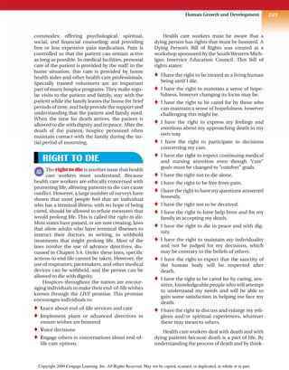 249
Human Growth and Development
commodes; offering psychological, spiritual,
social, and financial counseling; and providing
free or less expensive pain medication. Pain is
controlled so that the patient can remain active
as long as possible. In medical facilities, personal
care of the patient is provided by the staff; in the
home situation, this care is provided by home
health aides and other health care professionals.
Specially trained volunteers are an important
part of many hospice programs. They make regu-
lar visits to the patient and family, stay with the
patient while the family leaves the home for brief
periods of time, and help provide the support and
understanding that the patient and family need.
When the time for death arrives, the patient is
allowed to die with dignity and in peace. After the
death of the patient, hospice personnel often
maintain contact with the family during the ini-
tial period of mourning.
RIGHT TO DIE
The right to die is another issue that health
care workers must understand. Because
health care workers are ethically concerned with
promoting life, allowing patients to die can cause
conflict. However, a large number of surveys have
shown that most people feel that an individual
who has a terminal illness, with no hope of being
cured, should be allowed to refuse measures that
would prolong life. This is called the right to die.
Most states have passed, or are now creating, laws
that allow adults who have terminal illnesses to
instruct their doctors, in writing, to withhold
treatments that might prolong life. Most of the
laws involve the use of advance directives, dis-
cussed in Chapter 5:4. Under these laws, specific
actions to end life cannot be taken. However, the
use of respirators, pacemakers, and other medical
devices can be withheld, and the person can be
allowed to die with dignity.
Hospices throughout the nation are encour-
aging individuals to make their end-of-life wishes
known through the LIVE promise. This promise
encourages individuals to:
♦ Learn about end-of-life services and care
♦ Implement plans or advanced directives to
ensure wishes are honored
♦ Voice decisions
♦ Engage others in conversations about end-of-
life care options
Health care workers must be aware that a
dying person has rights that must be honored. A
Dying Person’s Bill of Rights was created at a
workshop sponsored by the SouthWestern Mich-
igan Inservice Education Council. This bill of
rights states:
♦ I have the right to be treated as a living human
being until I die.
♦ I have the right to maintain a sense of hope-
fulness, however changing its focus may be.
♦ I have the right to be cared for by those who
can maintain a sense of hopefulness, however
challenging this might be.
♦ I have the right to express my feelings and
emotions about my approaching death in my
own way.
♦ I have the right to participate in decisions
concerning my care.
♦ I have the right to expect continuing medical
and nursing attention even though “cure”
goals must be changed to “comfort” goals.
♦ I have the right not to die alone.
♦ I have the right to be free from pain.
♦ I have the right to have my questions answered
honestly.
♦ I have the right not to be deceived.
♦ I have the right to have help from and for my
family in accepting my death.
♦ I have the right to die in peace and with dig-
nity.
♦ I have the right to maintain my individuality
and not be judged for my decisions, which
may be contrary to the beliefs of others.
♦ I have the right to expect that the sanctity of
the human body will be respected after
death.
♦ I have the right to be cared for by caring, sen-
sitive, knowledgeable people who will attempt
to understand my needs and will be able to
gain some satisfaction in helping me face my
death.
♦ I have the right to discuss and enlarge my reli-
gious and/or spiritual experiences, whatever
these may mean to others.
Health care workers deal with death and with
dying patients because death is a part of life. By
understanding the process of death and by think-
Copyright 2009 Cengage Learning, Inc. All Rights Reserved. May not be copied, scanned, or duplicated, in whole or in part.
 