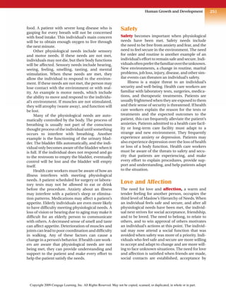 251
Human Growth and Development
food. A patient with severe lung disease who is
gasping for every breath will not be concerned
with food intake. This individual’s main concern
will be to obtain enough oxygen to live through
the next minute.
Other physiological needs include sensory
and motor needs. If these needs are not met,
individuals may not die, but their body functions
will be affected. Sensory needs include hearing,
seeing, feeling, smelling, tasting, and mental
stimulation. When these needs are met, they
allow the individual to respond to the environ-
ment. If these needs are not met, the person may
lose contact with the environment or with real-
ity. An example is motor needs, which include
the ability to move and respond to the individu-
al’s environment. If muscles are not stimulated,
they will atrophy (waste away), and function will
be lost.
Many of the physiological needs are auto-
matically controlled by the body. The process of
breathing is usually not part of the conscious
thought process of the individual until something
occurs to interfere with breathing. Another
example is the functioning of the urinary blad-
der. The bladder fills automatically, and the indi-
vidual only becomes aware of the bladder when it
is full. If the individual does not respond and go
to the restroom to empty the bladder, eventually
control will be lost and the bladder will empty
itself.
Health care workers must be aware of how an
illness interferes with meeting physiological
needs. A patient scheduled for surgery or labora-
tory tests may not be allowed to eat or drink
before the procedure. Anxiety about an illness
may interfere with a patient’s sleep or elimina-
tion patterns. Medications may affect a patient’s
appetite. Elderly individuals are even more likely
to have difficulty meeting physiological needs. A
loss of vision or hearing due to aging may make it
difficult for an elderly person to communicate
with others. A decreased sense of smell and taste
can affect appetite. Deterioration of muscles and
joints can lead to poor coordination and difficulty
in walking. Any of these factors can cause a
change in a person’s behavior. If health care work-
ers are aware that physiological needs are not
being met, they can provide understanding and
support to the patient and make every effort to
help the patient satisfy the needs.
Safety
Safety becomes important when physiological
needs have been met. Safety needs include
the need to be free from anxiety and fear, and the
need to feel secure in the environment. The need
for order and routine is another example of an
individual’s effort to remain safe and secure. Indi-
vidualsoftenpreferthefamiliarovertheunknown.
New environments, a change in routine, marital
problems, job loss, injury, disease, and other sim-
ilar events can threaten an individual’s safety.
Illness is a major threat to an individual’s
security and well-being. Health care workers are
familiar with laboratory tests, surgeries, medica-
tions, and therapeutic treatments. Patients are
usually frightened when they are exposed to them
and their sense of security is threatened. If health
care workers explain the reason for the tests or
treatments and the expected outcomes to the
patient, this can frequently alleviate the patient’s
anxieties. Patients admitted to a health care facil-
ity or long-term care facility must adapt to a
strange and new environment. They frequently
experience anxiety or depression. Patients may
also experience depression over the loss of health
or loss of a body function. Health care workers
must be aware of the threats to safety and secu-
rity that patients are experiencing, and make
every effort to explain procedures, provide sup-
port and understanding, and help patients adapt
to the situation.
Love and Affection
The need for love and affection, a warm and
tender feeling for another person, occupies the
third level of Maslow’s Hierarchy of Needs. When
an individual feels safe and secure, and after all
physiological needs have been met, the individ-
ual next strives for social acceptance, friendship,
and to be loved. The need to belong, to relate to
others, and to win approval of others motivates
an individual’s actions at this point. The individ-
ual may now attend a social function that was
avoided when safety was more of a priority. Indi-
viduals who feel safe and secure are more willing
to accept and adapt to change and are more will-
ing to face unknown situations. The need for love
and affection is satisfied when friends are made,
social contacts are established, acceptance by
Copyright 2009 Cengage Learning, Inc. All Rights Reserved. May not be copied, scanned, or duplicated, in whole or in part.
 