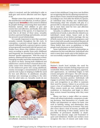 CHAPTER 8
252
others is received, and the individual is able to
both give and receive affection and love (figure
8-16).
Maslow states that sexuality is both a part of
the need for love and affection, as well as a physi-
ological need. Sexuality in this context is defined
by people’s feelings concerning their masculine/
feminine natures, their abilities to give and
receive love and affection, and finally, their roles
in reproduction of the species. It is important to
note that in all three of these areas, sexuality
involves a person’s feelings and attitudes, not just
the person’s sexual relationships.
It is equally important to note that a person’s
sexuality extends throughout the life cycle. At
conception, a person’s sexual organs are deter-
mined. Following birth, a person is given a name,
at least generally associated with the person’s sex.
Studies have shown that children receive treat-
ment according to gender from early childhood
and frequently are rewarded for behavior that is
deemed “gender appropriate.” With the onset of
puberty, adolescents become more aware of their
emerging sexuality and of the standards that soci-
ety places on them. During both childhood and
adolescence, much of what is learned about sex-
uality comes from observing adult role models.
As the adolescent grows into young adulthood,
society encourages a reexamination of sexuality
and the role it plays in helping to fulfill the need
for love and affection. In adulthood, sexuality
develops new meanings according to the roles
that the adult takes on. Sexuality needs do not
cease in late adulthood. Long-term care facilities
are recognizing this fact by allowing married cou-
ples to share a room, instead of separating people
according to sex. Even after the death of a spouse,
an individual may develop new relationships.
Determining what role sexuality will play in a
person’s life is a dynamic process that allows peo-
ple to meet their need for love and affection
throughout their life.
Sexuality, in addition to being related to the
satisfaction of needs, is also directly related to an
individual’s moral values. Issues such as the
appropriateness of sex before marriage, the use
of birth control, how to deal with pregnancy, and
how to deal with sexually transmitted diseases all
require individuals to evaluate their moral beliefs.
These beliefs then serve as guidelines to help
people reach decisions on their behaviors.
Some individuals use sexual relationships as
substitutes for love and affection. Individuals who
seek to meet their needs only in this fashion can-
not successfully complete Maslow’s third level.
Esteem
Maslow’s fourth level includes the need for
esteem. Esteem includes feeling important and
worthwhile.When others show respect, approval,
and appreciation, an individual begins to feel
esteem and gains self-respect. The self-concept,
or beliefs, values, and feelings people have about
themselves, becomes positive. Individuals will
engage in activities that bring achievement, suc-
cess, and recognition in an effort to maintain
their need for esteem. Failure in an activity can
cause a loss of confidence and lack of esteem.
When esteem needs are met, individuals gain
confidence in themselves and begin to direct
their actions toward becoming what they want
to be.
Illness can have a major effect on esteem.
When self-reliant individuals, competent at mak-
ing decisions, find themselves in a health care
facility and dependent on others for basic care
such as bathing, eating, and elimination, they
can experience a severe loss of esteem. They may
also worry about a lack of income, possible job
loss, the well-being of their family, and/or the
possibility of permanent disability or death.
Patients may become angry and frustrated or
quiet and withdrawn. Health care workers must
recognize this loss of esteem and make every
FIGURE 8-16 Individuals of all ages need love
and affection. (Courtesy of Sandy Clark)
Copyright 2009 Cengage Learning, Inc. All Rights Reserved. May not be copied, scanned, or duplicated, in whole or in part.
 