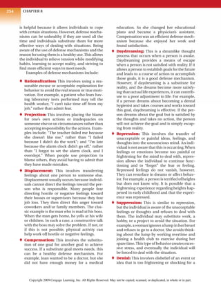 CHAPTER 8
254
is helpful because it allows individuals to cope
with certain situations. However, defense mecha-
nisms can be unhealthy if they are used all the
time and individuals substitute them for more
effective ways of dealing with situations. Being
aware of the use of defense mechanisms and the
reason for using them is a healthy use.This allows
the individual to relieve tension while modifying
habits, learning to accept reality, and striving to
find more efficient ways to meet needs.
Examples of defense mechanisms include:
♦ Rationalization: This involves using a rea-
sonable excuse or acceptable explanation for
behavior to avoid the real reason or true moti-
vation. For example, a patient who fears hav-
ing laboratory tests performed may tell the
health worker, “I can’t take time off from my
job,” rather than admit fear.
♦ Projection: This involves placing the blame
for one’s own actions or inadequacies on
someone else or on circumstances rather than
accepting responsibility for the actions. Exam-
ples include, “The teacher failed me because
she doesn’t like me,” rather than “I failed
because I didn’t do the work”; and “I’m late
because the alarm clock didn’t go off,” rather
than “I forgot to set the alarm clock, and I
overslept.” When people use projection to
blame others, they avoid having to admit that
they have made mistakes.
♦ Displacement: This involves transferring
feelings about one person to someone else.
Displacement usually occurs because individ-
uals cannot direct the feelings toward the per-
son who is responsible. Many people fear
directing hostile or negative feelings toward
their bosses or supervisors because they fear
job loss. They then direct this anger toward
coworkers and/or family members. The clas-
sic example is the man who is mad at his boss.
When the man gets home, he yells at his wife
or children. In such a case, a constructive talk
with the boss may solve the problem. If not, or
if this is not possible, physical activity can
help work off hostile or negative feelings.
♦ Compensation: This involves the substitu-
tion of one goal for another goal to achieve
success. If a substitute goal meets needs, this
can be a healthy defense mechanism. For
example, Joan wanted to be a doctor, but she
did not have enough money for a medical
education. So she changed her educational
plans and became a physician’s assistant.
Compensation was an efficient defense mech-
anism because she enjoyed her work and
found satisfaction.
♦ Daydreaming: This is a dreamlike thought
process that occurs when a person is awake.
Daydreaming provides a means of escape
when a person is not satisfied with reality. If it
allows a person to establish goals for the future
and leads to a course of action to accomplish
those goals, it is a good defense mechanism.
However, if daydreaming is a substitute for
reality, and the dreams become more satisfy-
ing than actual life experiences, it can contrib-
ute to a poor adjustment to life. For example,
if a person dreams about becoming a dental
hygienist and takes courses and works toward
this goal, daydreaming is effective. If the per-
son dreams about the goal but is satisfied by
the thoughts and takes no action, the person
will not achieve the goal and is simply escap-
ing from reality.
♦ Repression: This involves the transfer of
unacceptable or painful ideas, feelings, and
thoughts into the unconscious mind. An indi-
vidual is not aware that this is occurring.When
feelings or emotions become too painful or
frightening for the mind to deal with, repres-
sion allows the individual to continue func-
tioning and to “forget” the fear or feeling.
Repressed feelings do not vanish, however.
They can resurface in dreams or affect behav-
ior. For example, a person is terrified of heights
but does not know why. It is possible that a
frightening experience regarding heights hap-
pened in early childhood and that the experi-
ence was repressed.
♦ Suppression: This is similar to repression,
but the individual is aware of the unacceptable
feelings or thoughts and refuses to deal with
them. The individual may substitute work, a
hobby, or a project to avoid the situation. For
example, a woman ignores a lump in her breast
and refuses to go to a doctor. She avoids think-
ing about the lump by working overtime and
joining a health club to exercise during her
spare time.This type of behavior creates exces-
sive stress, and eventually the individual will
be forced to deal with the situation.
♦ Denial: This involves disbelief of an event or
idea that is too frightening or shocking for a
Copyright 2009 Cengage Learning, Inc. All Rights Reserved. May not be copied, scanned, or duplicated, in whole or in part.
 