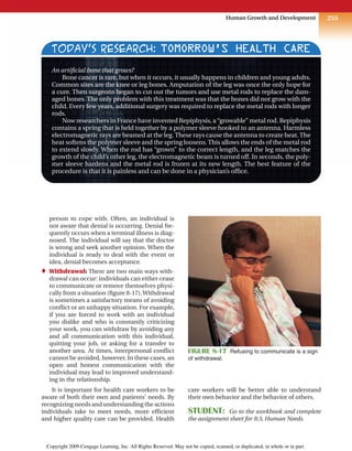 255
Human Growth and Development
person to cope with. Often, an individual is
not aware that denial is occurring. Denial fre-
quently occurs when a terminal illness is diag-
nosed. The individual will say that the doctor
is wrong and seek another opinion. When the
individual is ready to deal with the event or
idea, denial becomes acceptance.
♦ Withdrawal: There are two main ways with-
drawal can occur: individuals can either cease
to communicate or remove themselves physi-
cally from a situation (figure 8-17).Withdrawal
is sometimes a satisfactory means of avoiding
conflict or an unhappy situation. For example,
if you are forced to work with an individual
you dislike and who is constantly criticizing
your work, you can withdraw by avoiding any
and all communication with this individual,
quitting your job, or asking for a transfer to
another area. At times, interpersonal conflict
cannot be avoided, however. In these cases, an
open and honest communication with the
individual may lead to improved understand-
ing in the relationship.
It is important for health care workers to be
aware of both their own and patients’ needs. By
recognizing needs and understanding the actions
individuals take to meet needs, more efficient
and higher quality care can be provided. Health
care workers will be better able to understand
their own behavior and the behavior of others.
STUDENT: Go to the workbook and complete
the assignment sheet for 8:3, Human Needs.
TODAY’S RESEARCH: TOMORROW’S HEALTH CARE
An artificial bone that grows?
Bone cancer is rare, but when it occurs, it usually happens in children and young adults.
Common sites are the knee or leg bones. Amputation of the leg was once the only hope for
a cure. Then surgeons began to cut out the tumors and use metal rods to replace the dam-
aged bones. The only problem with this treatment was that the bones did not grow with the
child. Every few years, additional surgery was required to replace the metal rods with longer
rods.
Now researchers in France have invented Repiphysis, a“growable” metal rod. Repiphysis
contains a spring that is held together by a polymer sleeve hooked to an antenna. Harmless
electromagnetic rays are beamed at the leg. These rays cause the antenna to create heat. The
heat softens the polymer sleeve and the spring loosens. This allows the ends of the metal rod
to extend slowly. When the rod has “grown” to the correct length, and the leg matches the
growth of the child’s other leg, the electromagnetic beam is turned off. In seconds, the poly-
mer sleeve hardens and the metal rod is frozen at its new length. The best feature of the
procedure is that it is painless and can be done in a physician’s office.
FIGURE 8-17 Refusing to communicate is a sign
of withdrawal.
Copyright 2009 Cengage Learning, Inc. All Rights Reserved. May not be copied, scanned, or duplicated, in whole or in part.
 