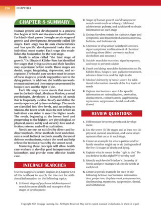 CHAPTER 8
256
CHAPTER 8 SUMMARY
Human growth and development is a process
that begins at birth and does not end until death.
Each individual passes through certain stages of
growth and development, frequently called life
stages. Each stage has its own characteristics
and has specific developmental tasks that an
individual must master. Each stage also estab-
lishes the foundation for the next stage.
Death is often called “the final stage of
growth.”Dr.ElizabethKübler-Rosshasidentified
five stages that dying patients and their families
may experience before death. These stages are
denial, anger, bargaining, depression, and ac-
ceptance.The health care worker must be aware
of these stages to provide supportive care to the
dying patient. In addition, the health care work-
er must understand the concepts represented by
hospice care and the right to die.
Each life stage creates needs that must be
met by the individual. Abraham Maslow, a noted
psychologist, developed a hierarchy of needs
that is frequently used to classify and define the
needs experienced by human beings. The needs
are classified into five levels, and according to
Maslow, the lower needs must be met before an
individual can strive to meet the higher needs.
The needs, beginning at the lowest level and
progressing to the highest, are physiological, or
physical, needs; safety and security; love and af-
fection; esteem; and self-actualization.
Needs are met or satisfied by direct and in-
direct methods. Direct methods meet and elimi-
nate a need. Indirect methods, usually the use of
defense mechanisms, reduce the need and help
relieve the tension created by the unmet need.
Mastering these concepts will allow health
care workers to develop good interpersonal re-
lationships and provide more effective health
care.
INTERNET SEARCHES
Use the suggested search engines in Chapter 12:4
of this textbook to search the Internet for addi-
tional information on the following topics:
1. Erikson’s stages of psychosocial development:
search for more details and examples of the
stages of development
2. Stages of human growth and development:
search words such as infancy, childhood,
adolescence, puberty, and adulthood to obtain
information on each stage
3. Eating disorders: search for statistics; signs and
symptoms; and treatment of anorexia nervosa,
bulimia, and bulimarexia
4. Chemical or drug abuse: search for statistics,
signs/symptoms, and treatment of chemical
and drug abuse (Hint: use words such as
alcoholism and cocaine.)
5. Suicide: search for statistics, signs/symptoms,
and ways to prevent suicide
6. Death and dying: search for information on Dr.
Kübler-Ross, hospice care, palliative treatment,
advance directives, and the right to die
7. Maslow’s hierarchy of needs: search for addi-
tional information on each of the five levels of
needs
8. Defense mechanisms: search for specific
information on rationalization, projection,
displacement, compensation, daydreaming,
repression, suppression, denial, and with-
drawal
REVIEW QUESTIONS
1. Differentiate between growth and develop-
ment.
2. List the seven (7) life stages and at least two (2)
physical, mental, emotional, and social devel-
opments that occur in each stage.
3. Create an example for what a patient and/or
family member might say or do during each of
the five (5) stages of death and dying.
4. Explain what is meant by the “right to die.” Do
you believe in this right? Why or why not?
5. Identify each level of Maslow’s Hierarchy of
Needs and give examples of specific needs at
each level.
6. Create a specific example for each of the
following defense mechanisms: rationaliza-
tion, projection, displacement, compensation,
daydreaming, repression, suppression, denial,
and withdrawal.
Copyright 2009 Cengage Learning, Inc. All Rights Reserved. May not be copied, scanned, or duplicated, in whole or in part.
 