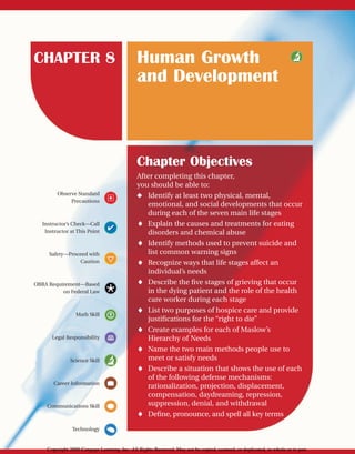 CHAPTER 8 Human Growth
and Development
Observe Standard
Precautions
Instructor’s Check—Call
Instructor at This Point
Safety—Proceed with
Caution
OBRA Requirement—Based
on Federal Law
Math Skill
Legal Responsibility
Science Skill
Career Information
Communications Skill
Technology
Chapter Objectives
After completing this chapter,
you should be able to:
◆ Identify at least two physical, mental,
emotional, and social developments that occur
during each of the seven main life stages
⽧ Explain the causes and treatments for eating
disorders and chemical abuse
⽧ Identify methods used to prevent suicide and
list common warning signs
⽧ Recognize ways that life stages affect an
individual’s needs
⽧ Describe the five stages of grieving that occur
in the dying patient and the role of the health
care worker during each stage
⽧ List two purposes of hospice care and provide
justifications for the “right to die”
⽧ Create examples for each of Maslow’s
Hierarchy of Needs
⽧ Name the two main methods people use to
meet or satisfy needs
⽧ Describe a situation that shows the use of each
of the following defense mechanisms:
rationalization, projection, displacement,
compensation, daydreaming, repression,
suppression, denial, and withdrawal
⽧ Define, pronounce, and spell all key terms
Copyright 2009 Cengage Learning, Inc. All Rights Reserved. May not be copied, scanned, or duplicated, in whole or in part.
 