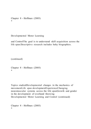 Chapter 8 - Hoffman (2005)
*
Developmental Motor Learning
and ControlThe goal is to understand skill acquisition across the
life span.Descriptive research includes baby biographies.
(continued)
Chapter 8 - Hoffman (2005)
*
Topics studiedDevelopmental changes in the mechanics of
movementLife span developmentExperienceChanging
neuromuscular systems across the life spanGrowth and gender
in the development of overhand throwing
Developmental Motor Learning and Control (continued)
Chapter 8 - Hoffman (2005)
*
 