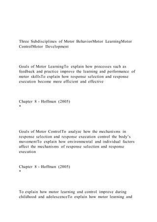 Three Subdisciplines of Motor BehaviorMotor LearningMotor
ControlMotor Development
Goals of Motor LearningTo explain how processes such as
feedback and practice improve the learning and performance of
motor skillsTo explain how response selection and response
execution become more efficient and effective
Chapter 8 - Hoffman (2005)
*
Goals of Motor ControlTo analyze how the mechanisms in
response selection and response execution control the body’s
movementTo explain how environmental and individual factors
affect the mechanisms of response selection and response
execution
Chapter 8 - Hoffman (2005)
*
To explain how motor learning and control improve during
childhood and adolescenceTo explain how motor learning and
 